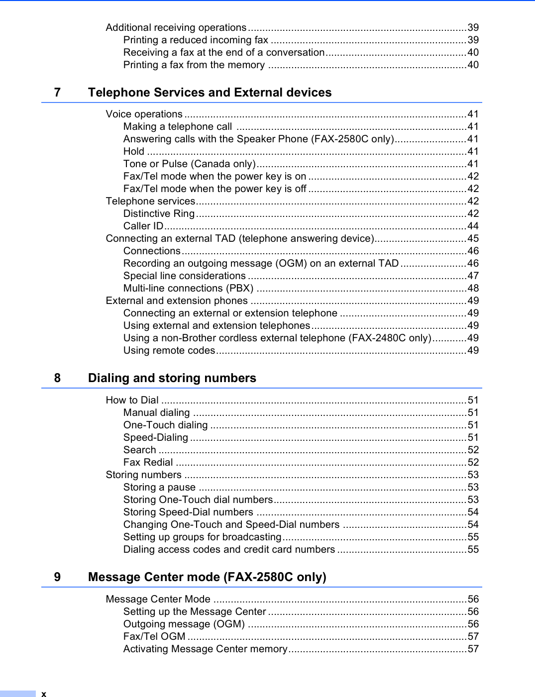 xAdditional receiving operations............................................................................39Printing a reduced incoming fax ....................................................................39Receiving a fax at the end of a conversation.................................................40Printing a fax from the memory .....................................................................407 Telephone Services and External devicesVoice operations ..................................................................................................41Making a telephone call ................................................................................41Answering calls with the Speaker Phone (FAX-2580C only).........................41Hold ...............................................................................................................41Tone or Pulse (Canada only).........................................................................41Fax/Tel mode when the power key is on .......................................................42Fax/Tel mode when the power key is off .......................................................42Telephone services..............................................................................................42Distinctive Ring..............................................................................................42Caller ID.........................................................................................................44Connecting an external TAD (telephone answering device)................................45Connections...................................................................................................46Recording an outgoing message (OGM) on an external TAD.......................46Special line considerations ............................................................................47Multi-line connections (PBX) .........................................................................48External and extension phones ...........................................................................49Connecting an external or extension telephone ............................................49Using external and extension telephones......................................................49Using a non-Brother cordless external telephone (FAX-2480C only)............49Using remote codes.......................................................................................498 Dialing and storing numbersHow to Dial ..........................................................................................................51Manual dialing ...............................................................................................51One-Touch dialing .........................................................................................51Speed-Dialing ................................................................................................51Search ...........................................................................................................52Fax Redial .....................................................................................................52Storing numbers ..................................................................................................53Storing a pause .............................................................................................53Storing One-Touch dial numbers...................................................................53Storing Speed-Dial numbers .........................................................................54Changing One-Touch and Speed-Dial numbers ...........................................54Setting up groups for broadcasting................................................................55Dialing access codes and credit card numbers .............................................559 Message Center mode (FAX-2580C only)Message Center Mode ........................................................................................56Setting up the Message Center .....................................................................56Outgoing message (OGM) ............................................................................56Fax/Tel OGM .................................................................................................57Activating Message Center memory..............................................................57