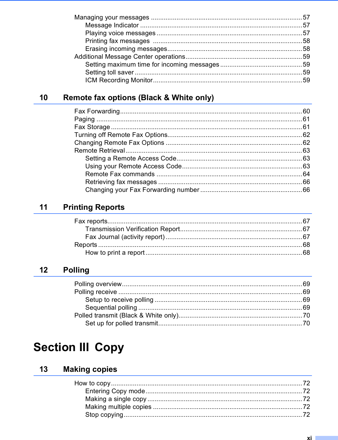 xiManaging your messages ...................................................................................57Message Indicator .........................................................................................57Playing voice messages................................................................................57Printing fax messages  ..................................................................................58Erasing incoming messages..........................................................................58Additional Message Center operations................................................................59Setting maximum time for incoming messages.............................................59Setting toll saver ............................................................................................59ICM Recording Monitor..................................................................................5910 Remote fax options (Black &amp; White only)Fax Forwarding....................................................................................................60Paging .................................................................................................................61Fax Storage .........................................................................................................61Turning off Remote Fax Options..........................................................................62Changing Remote Fax Options ...........................................................................62Remote Retrieval.................................................................................................63Setting a Remote Access Code.....................................................................63Using your Remote Access Code..................................................................63Remote Fax commands ................................................................................64Retrieving fax messages ...............................................................................66Changing your Fax Forwarding number ........................................................6611 Printing ReportsFax reports...........................................................................................................67Transmission Verification Report...................................................................67Fax Journal (activity report) ...........................................................................67Reports ................................................................................................................68How to print a report......................................................................................6812 PollingPolling overview...................................................................................................69Polling receive .....................................................................................................69Setup to receive polling .................................................................................69Sequential polling ..........................................................................................69Polled transmit (Black &amp; White only)....................................................................70Set up for polled transmit...............................................................................70Section III Copy13 Making copies How to copy.........................................................................................................72Entering Copy mode......................................................................................72Making a single copy.....................................................................................72Making multiple copies ..................................................................................72Stop copying..................................................................................................72