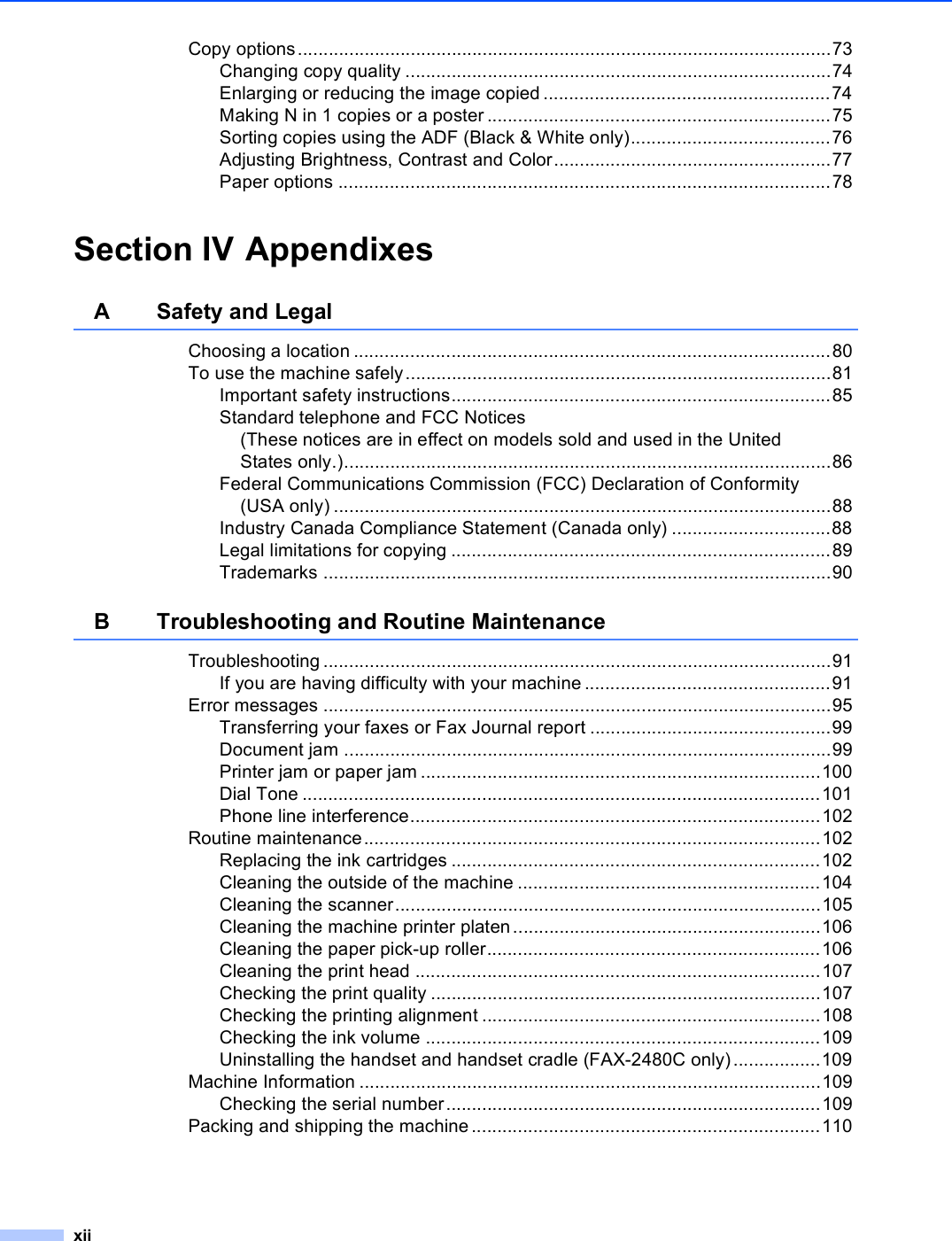 xiiCopy options........................................................................................................73Changing copy quality ...................................................................................74Enlarging or reducing the image copied ........................................................74Making N in 1 copies or a poster ...................................................................75Sorting copies using the ADF (Black &amp; White only).......................................76Adjusting Brightness, Contrast and Color......................................................77Paper options ................................................................................................78Section IV AppendixesA Safety and LegalChoosing a location .............................................................................................80To use the machine safely...................................................................................81Important safety instructions..........................................................................85Standard telephone and FCC Notices (These notices are in effect on models sold and used in the United States only.)...............................................................................................86Federal Communications Commission (FCC) Declaration of Conformity (USA only) .................................................................................................88Industry Canada Compliance Statement (Canada only) ...............................88Legal limitations for copying ..........................................................................89Trademarks ...................................................................................................90B Troubleshooting and Routine MaintenanceTroubleshooting ...................................................................................................91If you are having difficulty with your machine ................................................91Error messages ...................................................................................................95Transferring your faxes or Fax Journal report ...............................................99Document jam ...............................................................................................99Printer jam or paper jam ..............................................................................100Dial Tone .....................................................................................................101Phone line interference................................................................................102Routine maintenance.........................................................................................102Replacing the ink cartridges ........................................................................102Cleaning the outside of the machine ...........................................................104Cleaning the scanner...................................................................................105Cleaning the machine printer platen............................................................106Cleaning the paper pick-up roller.................................................................106Cleaning the print head ...............................................................................107Checking the print quality ............................................................................107Checking the printing alignment ..................................................................108Checking the ink volume .............................................................................109Uninstalling the handset and handset cradle (FAX-2480C only) .................109Machine Information ..........................................................................................109Checking the serial number.........................................................................109Packing and shipping the machine....................................................................110