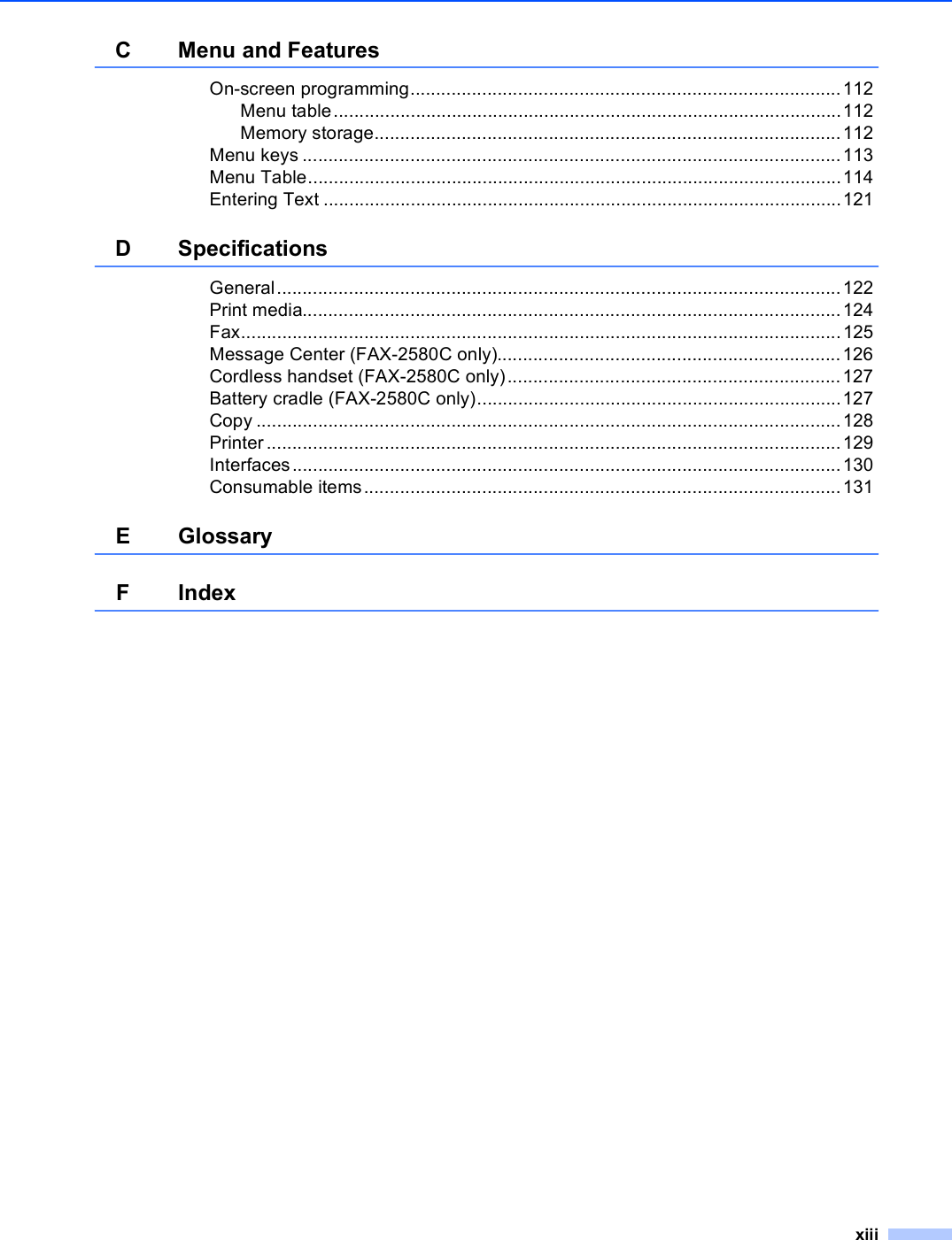 xiiiC Menu and FeaturesOn-screen programming....................................................................................112Menu table...................................................................................................112Memory storage...........................................................................................112Menu keys .........................................................................................................113Menu Table........................................................................................................114Entering Text .....................................................................................................121D SpecificationsGeneral..............................................................................................................122Print media.........................................................................................................124Fax.....................................................................................................................125Message Center (FAX-2580C only)...................................................................126Cordless handset (FAX-2580C only).................................................................127Battery cradle (FAX-2580C only).......................................................................127Copy ..................................................................................................................128Printer ................................................................................................................129Interfaces...........................................................................................................130Consumable items.............................................................................................131E GlossaryFIndex