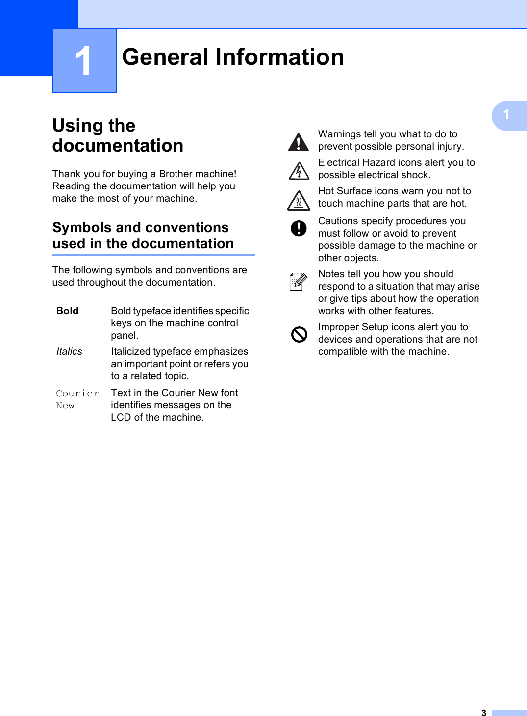 311Using the documentation 1Thank you for buying a Brother machine! Reading the documentation will help you make the most of your machine. Symbols and conventions used in the documentation 1The following symbols and conventions are used throughout the documentation.General Information 1Bold Bold typeface identifies specific keys on the machine control panel.Italics Italicized typeface emphasizes an important point or refers you to a related topic.Courier NewText in the Courier New font identifies messages on the LCD of the machine. Warnings tell you what to do to prevent possible personal injury. Electrical Hazard icons alert you to possible electrical shock. Hot Surface icons warn you not to touch machine parts that are hot. Cautions specify procedures you must follow or avoid to prevent possible damage to the machine or other objects. Notes tell you how you should respond to a situation that may arise or give tips about how the operation works with other features. Improper Setup icons alert you to devices and operations that are not compatible with the machine.