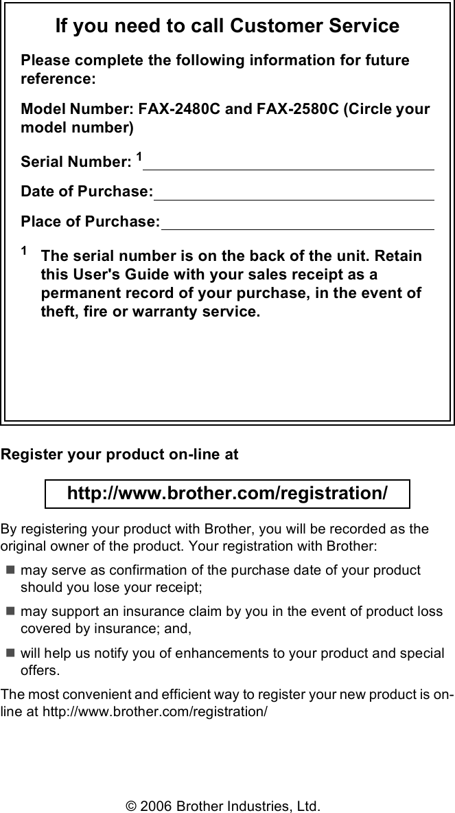 If you need to call Customer ServicePlease complete the following information for future reference:Model Number: FAX-2480C and FAX-2580C (Circle your model number)Serial Number: 1                                                                   Date of Purchase:                                                                    Place of Purchase:                                                                  1The serial number is on the back of the unit. Retain this User&apos;s Guide with your sales receipt as a permanent record of your purchase, in the event of theft, fire or warranty service.Register your product on-line at http://www.brother.com/registration/ By registering your product with Brother, you will be recorded as the original owner of the product. Your registration with Brother:may serve as confirmation of the purchase date of your product should you lose your receipt;may support an insurance claim by you in the event of product loss covered by insurance; and,will help us notify you of enhancements to your product and special offers.The most convenient and efficient way to register your new product is on-line at http://www.brother.com/registration/© 2006 Brother Industries, Ltd.