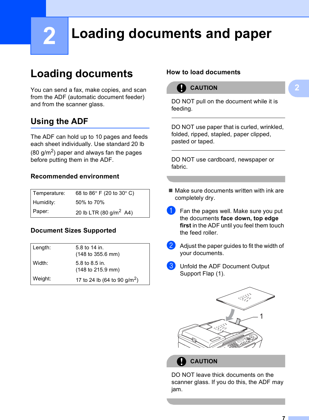 722Loading documents 2You can send a fax, make copies, and scan from the ADF (automatic document feeder) and from the scanner glass.Using the ADF 2The ADF can hold up to 10 pages and feeds each sheet individually. Use standard 20 lb (80 g/m2) paper and always fan the pages before putting them in the ADF.Recommended environment 2Document Sizes Supported 2How to load documents 2CAUTION DO NOT pull on the document while it is feeding.  DO NOT use paper that is curled, wrinkled, folded, ripped, stapled, paper clipped, pasted or taped.  DO NOT use cardboard, newspaper or fabric. Make sure documents written with ink are completely dry.aFan the pages well. Make sure you put the documents face down, top edge first in the ADF until you feel them touch the feed roller. bAdjust the paper guides to fit the width of your documents.cUnfold the ADF Document Output Support Flap (1). CAUTION DO NOT leave thick documents on the scanner glass. If you do this, the ADF may jam. Loading documents and paper 2Temperature: 68 to 86°F (20 to 30°C)Humidity: 50% to 70%Paper: 20 lb LTR (80 g/m2 A4)Length: 5.8 to 14 in. (148 to 355.6 mm)Width: 5.8 to 8.5 in. (148 to 215.9 mm)Weight: 17to24lb (64to90g/m2)1