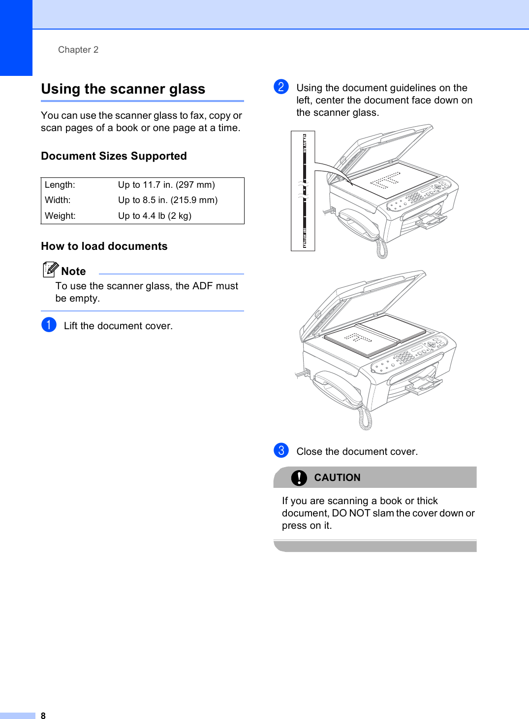 Chapter 28Using the scanner glass 2You can use the scanner glass to fax, copy or scan pages of a book or one page at a time.Document Sizes Supported 2How to load documents 2NoteTo use the scanner glass, the ADF must be empty. aLift the document cover.bUsing the document guidelines on the left, center the document face down on the scanner glass.  cClose the document cover.CAUTION If you are scanning a book or thick document, DO NOT slam the cover down or press on it. Length:  Up to 11.7 in. (297 mm)Width: Up to 8.5 in. (215.9 mm)Weight: Up to 4.4 lb (2 kg)