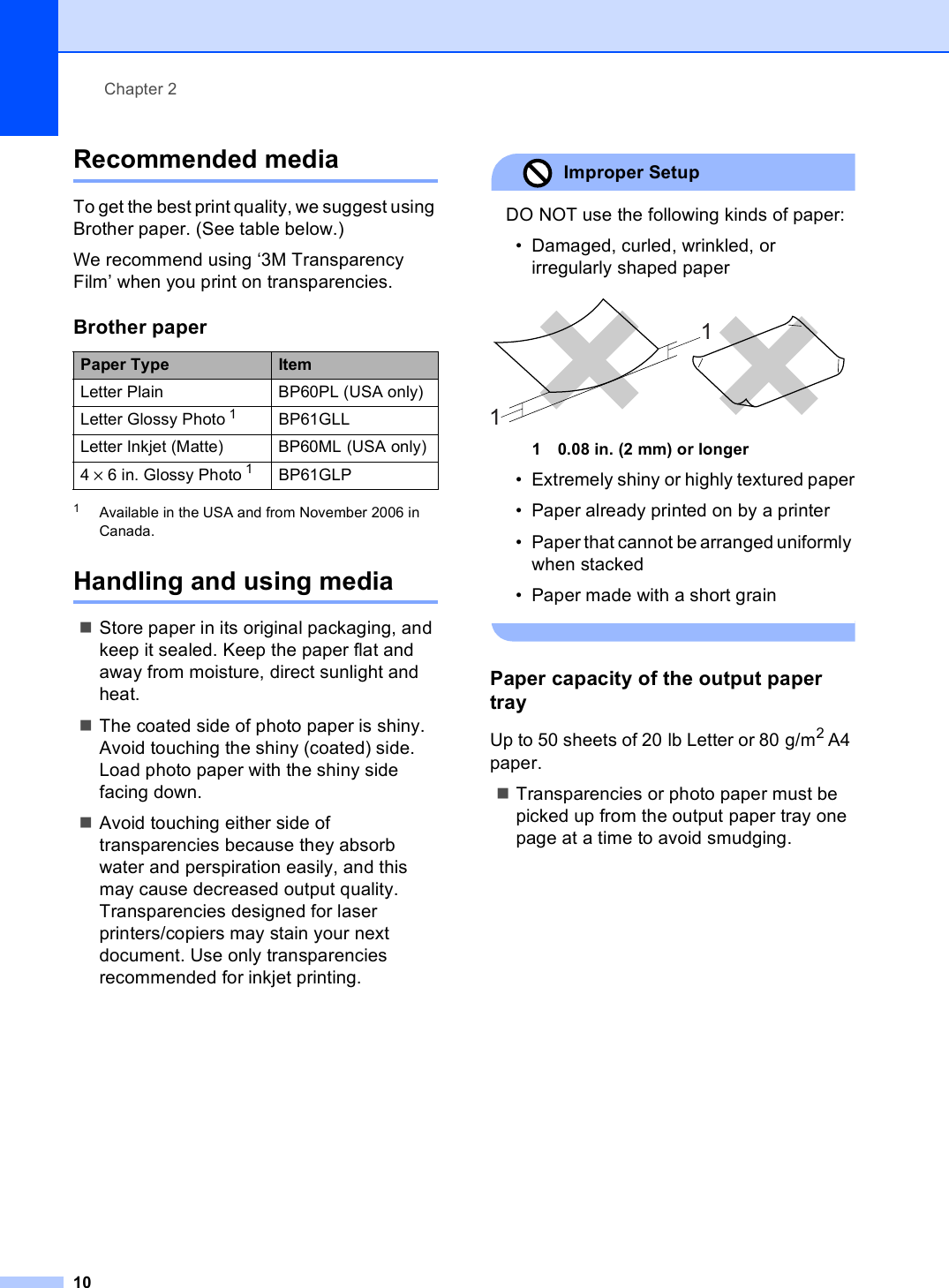 Chapter 210Recommended media 2To get the best print quality, we suggest using Brother paper. (See table below.)We recommend using ‘3M Transparency Film’ when you print on transparencies.1Available in the USA and from November 2006 in Canada.Handling and using media 2Store paper in its original packaging, and keep it sealed. Keep the paper flat and away from moisture, direct sunlight and heat.The coated side of photo paper is shiny. Avoid touching the shiny (coated) side. Load photo paper with the shiny side facing down.Avoid touching either side of transparencies because they absorb water and perspiration easily, and this may cause decreased output quality. Transparencies designed for laser printers/copiers may stain your next document. Use only transparencies recommended for inkjet printing.Improper Setup DO NOT use the following kinds of paper:• Damaged, curled, wrinkled, or irregularly shaped paper 1 0.08 in. (2 mm) or longer• Extremely shiny or highly textured paper• Paper already printed on by a printer• Paper that cannot be arranged uniformly when stacked• Paper made with a short grain Paper capacity of the output paper tray 2Up to 50 sheets of 20 lb Letter or 80 g/m2 A4 paper.Transparencies or photo paper must be picked up from the output paper tray one page at a time to avoid smudging.Brother paperPaper Type ItemLetter Plain BP60PL (USA only)Letter Glossy Photo 1 BP61GLLLetter Inkjet (Matte) BP60ML (USA only)4 × 6 in. Glossy Photo 1 BP61GLP11