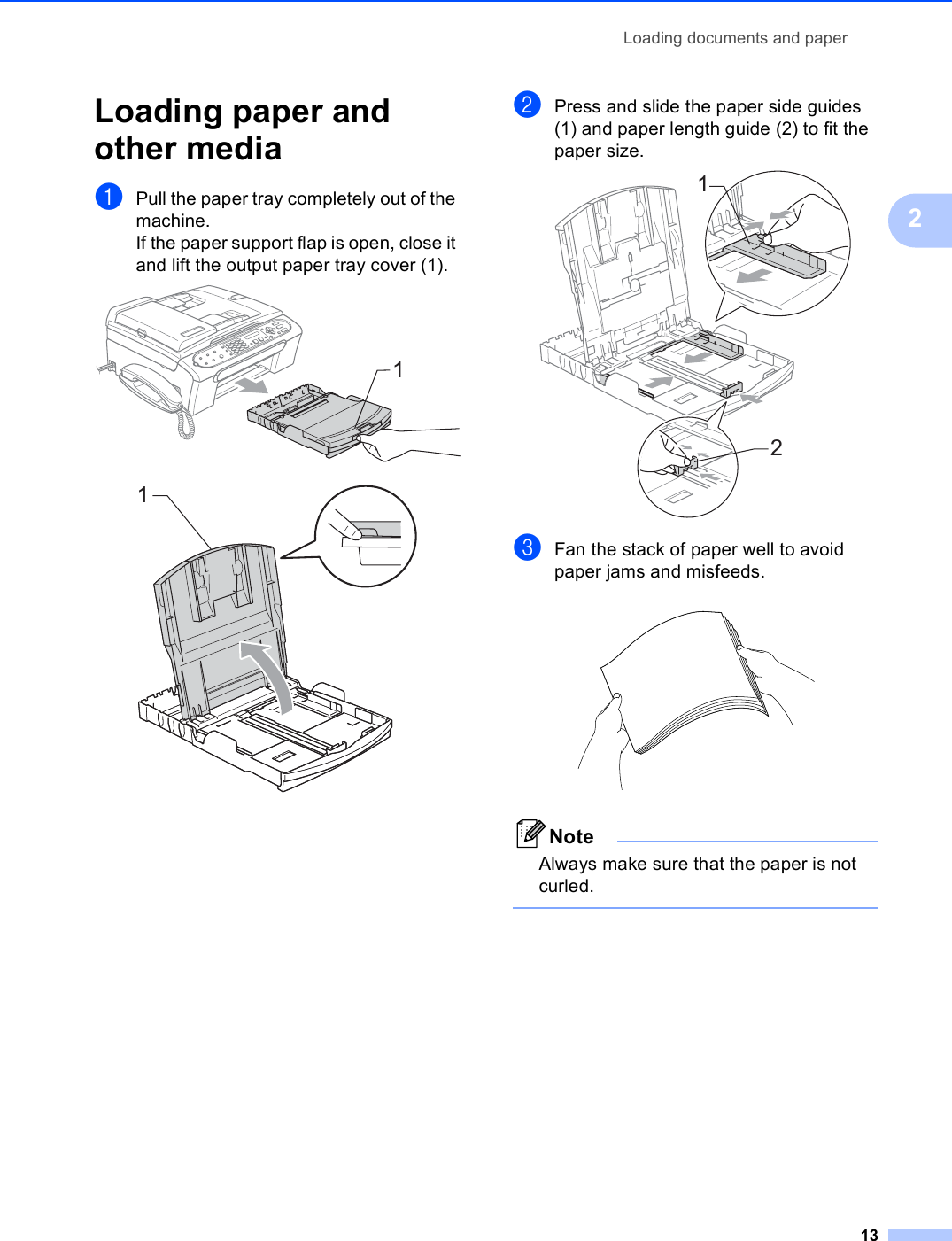 Loading documents and paper132Loading paper and other media 2aPull the paper tray completely out of the machine.If the paper support flap is open, close it and lift the output paper tray cover (1).  bPress and slide the paper side guides (1) and paper length guide (2) to fit the paper size. cFan the stack of paper well to avoid paper jams and misfeeds. NoteAlways make sure that the paper is not curled. 1112