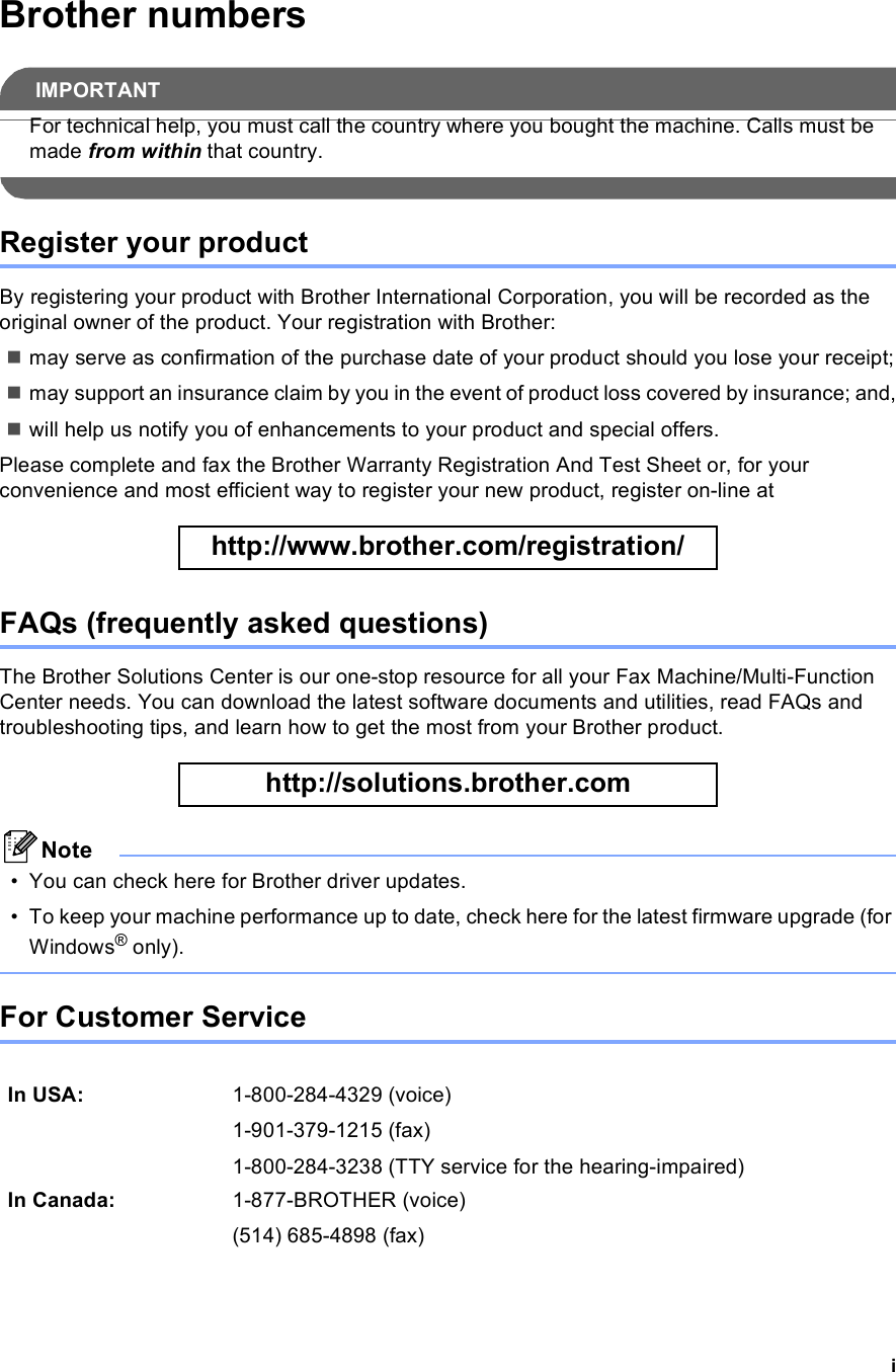 iBrother numbersIMPORTANTFor technical help, you must call the country where you bought the machine. Calls must be made from within that country. Register your productBy registering your product with Brother International Corporation, you will be recorded as the original owner of the product. Your registration with Brother:may serve as confirmation of the purchase date of your product should you lose your receipt;may support an insurance claim by you in the event of product loss covered by insurance; and,will help us notify you of enhancements to your product and special offers.Please complete and fax the Brother Warranty Registration And Test Sheet or, for your convenience and most efficient way to register your new product, register on-line at  http://www.brother.com/registration/ FAQs (frequently asked questions)The Brother Solutions Center is our one-stop resource for all your Fax Machine/Multi-Function Center needs. You can download the latest software documents and utilities, read FAQs and troubleshooting tips, and learn how to get the most from your Brother product. http://solutions.brother.com Note• You can check here for Brother driver updates.• To keep your machine performance up to date, check here for the latest firmware upgrade (for Windows® only). For Customer Service In USA: 1-800-284-4329 (voice)1-901-379-1215 (fax)1-800-284-3238 (TTY service for the hearing-impaired)In Canada: 1-877-BROTHER (voice)(514) 685-4898 (fax)