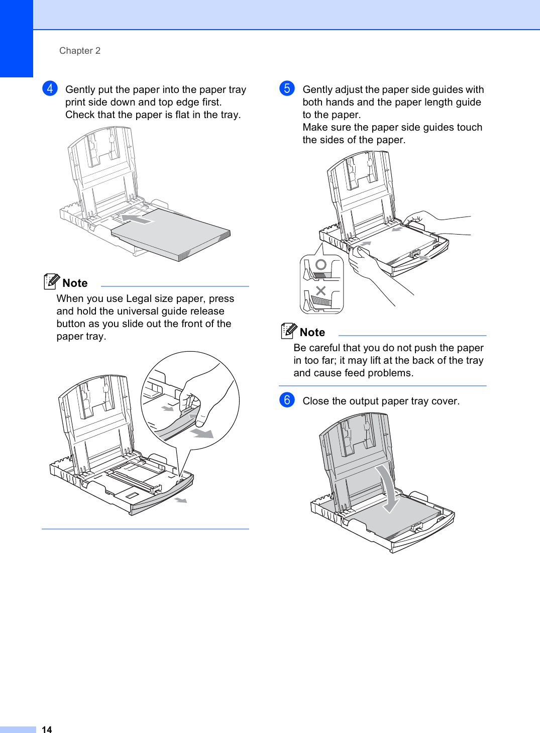 Chapter 214dGently put the paper into the paper tray print side down and top edge first.Check that the paper is flat in the tray. NoteWhen you use Legal size paper, press and hold the universal guide release button as you slide out the front of the paper tray.  eGently adjust the paper side guides with both hands and the paper length guide to the paper.Make sure the paper side guides touch the sides of the paper. NoteBe careful that you do not push the paper in too far; it may lift at the back of the tray and cause feed problems. fClose the output paper tray cover. 