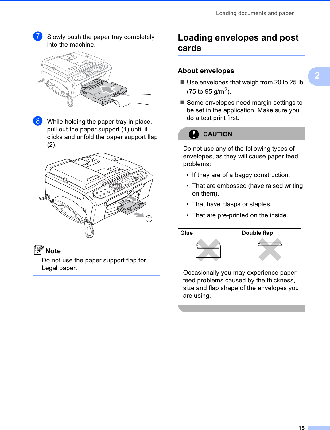 Loading documents and paper152gSlowly push the paper tray completely into the machine. hWhile holding the paper tray in place, pull out the paper support (1) until it clicks and unfold the paper support flap (2). NoteDo not use the paper support flap for Legal paper. Loading envelopes and post cards 2About envelopes 2Use envelopes that weigh from 20 to 25 lb (75 to 95 g/m2).Some envelopes need margin settings to be set in the application. Make sure you do a test print first.CAUTION Do not use any of the following types of envelopes, as they will cause paper feed problems:• If they are of a baggy construction.• That are embossed (have raised writing on them).• That have clasps or staples.• That are pre-printed on the inside.Occasionally you may experience paper feed problems caused by the thickness, size and flap shape of the envelopes you are using. Glue 2Double flap 2