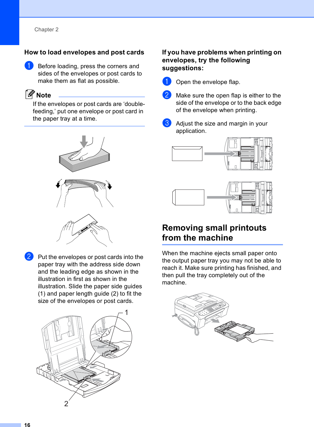Chapter 216How to load envelopes and post cards2aBefore loading, press the corners and sides of the envelopes or post cards to make them as flat as possible.NoteIf the envelopes or post cards are ‘double-feeding,’ put one envelope or post card in the paper tray at a time.    bPut the envelopes or post cards into the paper tray with the address side down and the leading edge as shown in the illustration in first as shown in the illustration. Slide the paper side guides (1) and paper length guide (2) to fit the size of the envelopes or post cards. If you have problems when printing on envelopes, try the following suggestions: 2aOpen the envelope flap.bMake sure the open flap is either to the side of the envelope or to the back edge of the envelope when printing.cAdjust the size and margin in your application.  Removing small printouts from the machine 2When the machine ejects small paper onto the output paper tray you may not be able to reach it. Make sure printing has finished, and then pull the tray completely out of the machine.  12