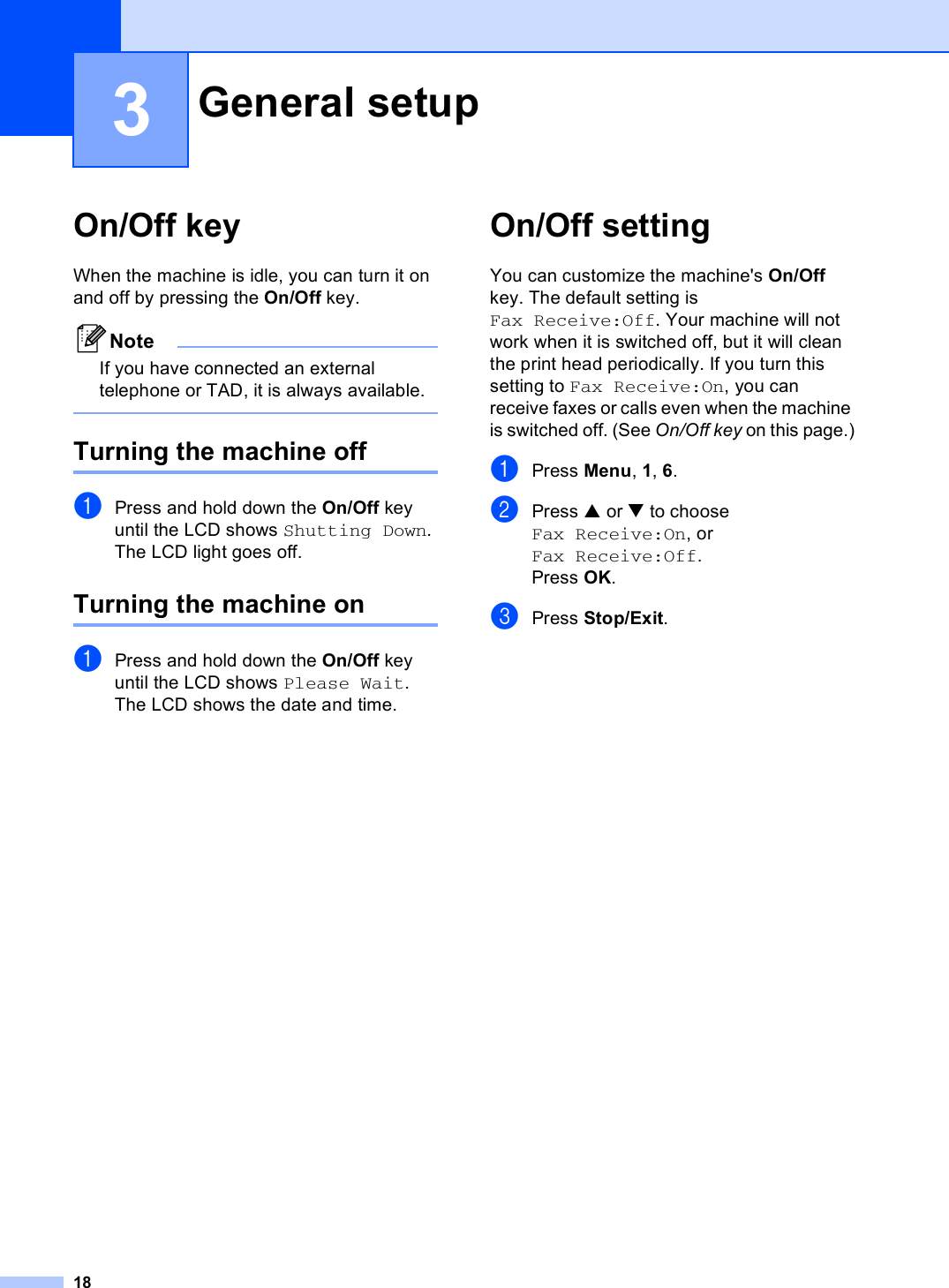 183On/Off key 3When the machine is idle, you can turn it on and off by pressing the On/Off key. NoteIf you have connected an external telephone or TAD, it is always available. Turning the machine off 3aPress and hold down the On/Off key until the LCD shows Shutting Down.The LCD light goes off.Turning the machine on 3aPress and hold down the On/Off key until the LCD shows Please Wait.The LCD shows the date and time.On/Off setting  3You can customize the machine&apos;s On/Off key. The default setting is Fax Receive:Off. Your machine will not work when it is switched off, but it will clean the print head periodically. If you turn this setting to Fax Receive:On, you can receive faxes or calls even when the machine is switched off. (See On/Off key on this page.)aPress Menu, 1, 6.bPress a or b to choose Fax Receive:On, or Fax Receive:Off.Press OK.cPress Stop/Exit.General setup 3