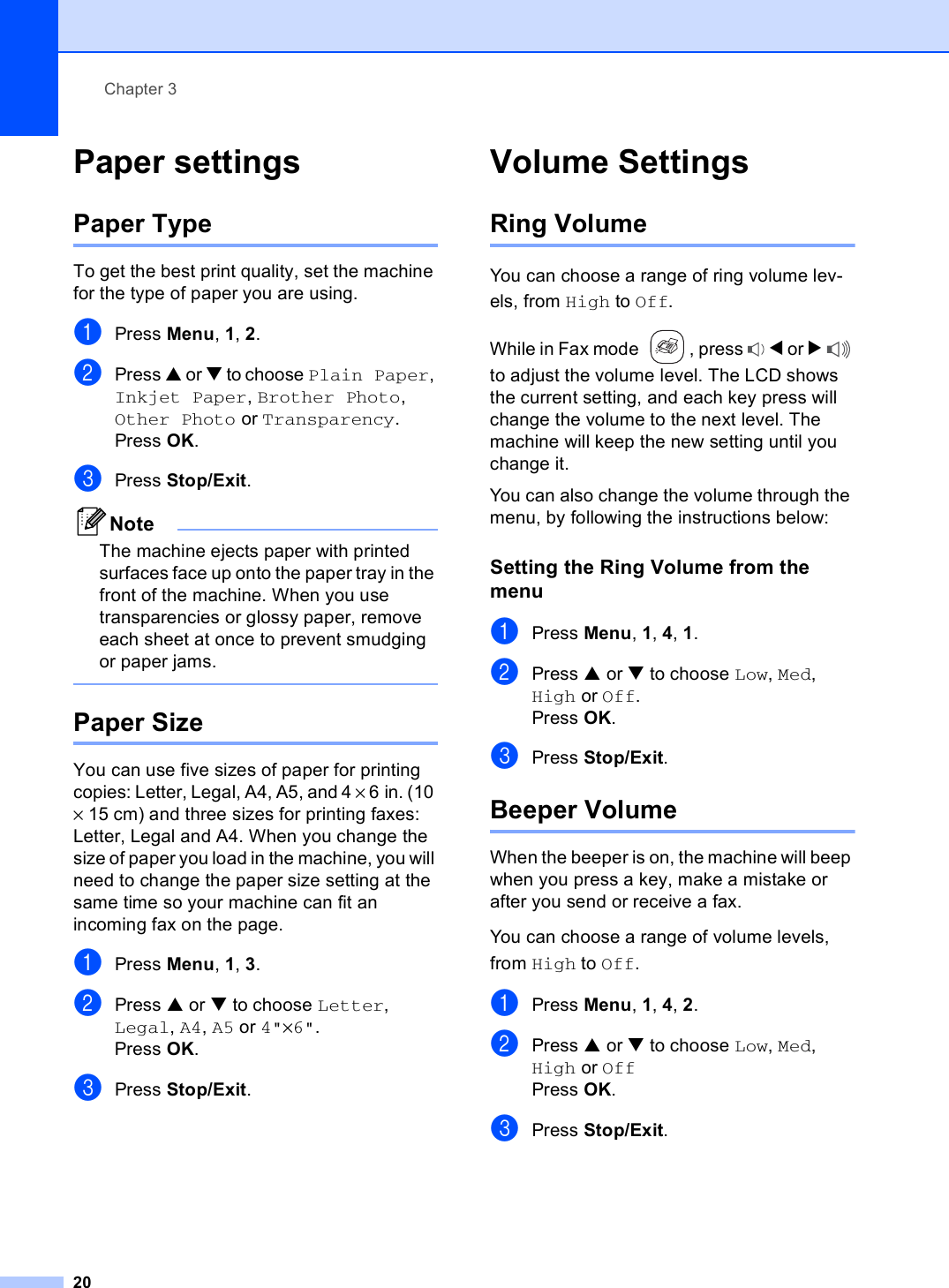 Chapter 320Paper settings 3Paper Type 3To get the best print quality, set the machine for the type of paper you are using.aPress Menu, 1, 2.bPress a or b to choose Plain Paper, Inkjet Paper, Brother Photo, Other Photo or Transparency.Press OK.cPress Stop/Exit.NoteThe machine ejects paper with printed surfaces face up onto the paper tray in the front of the machine. When you use transparencies or glossy paper, remove each sheet at once to prevent smudging or paper jams. Paper Size 3You can use five sizes of paper for printing copies: Letter, Legal, A4, A5, and 4 × 6in. (10 × 15 cm) and three sizes for printing faxes: Letter, Legal and A4. When you change the size of paper you load in the machine, you will need to change the paper size setting at the same time so your machine can fit an incoming fax on the page.aPress Menu, 1, 3.bPress a or b to choose Letter, Legal, A4, A5 or 4&quot;×6&quot;.Press OK.cPress Stop/Exit.Volume Settings 3Ring Volume 3You can choose a range of ring volume lev-els, from High to Off.While in Fax mode  , press  d or c to adjust the volume level. The LCD shows the current setting, and each key press will change the volume to the next level. The machine will keep the new setting until you change it.You can also change the volume through the menu, by following the instructions below:Setting the Ring Volume from the menu 3aPress Menu, 1, 4, 1.bPress a or b to choose Low, Med, High or Off.Press OK.cPress Stop/Exit.Beeper Volume 3When the beeper is on, the machine will beep when you press a key, make a mistake or after you send or receive a fax.You can choose a range of volume levels, from High to Off.aPress Menu, 1, 4, 2.bPress a or b to choose Low, Med, High or OffPress OK.cPress Stop/Exit.