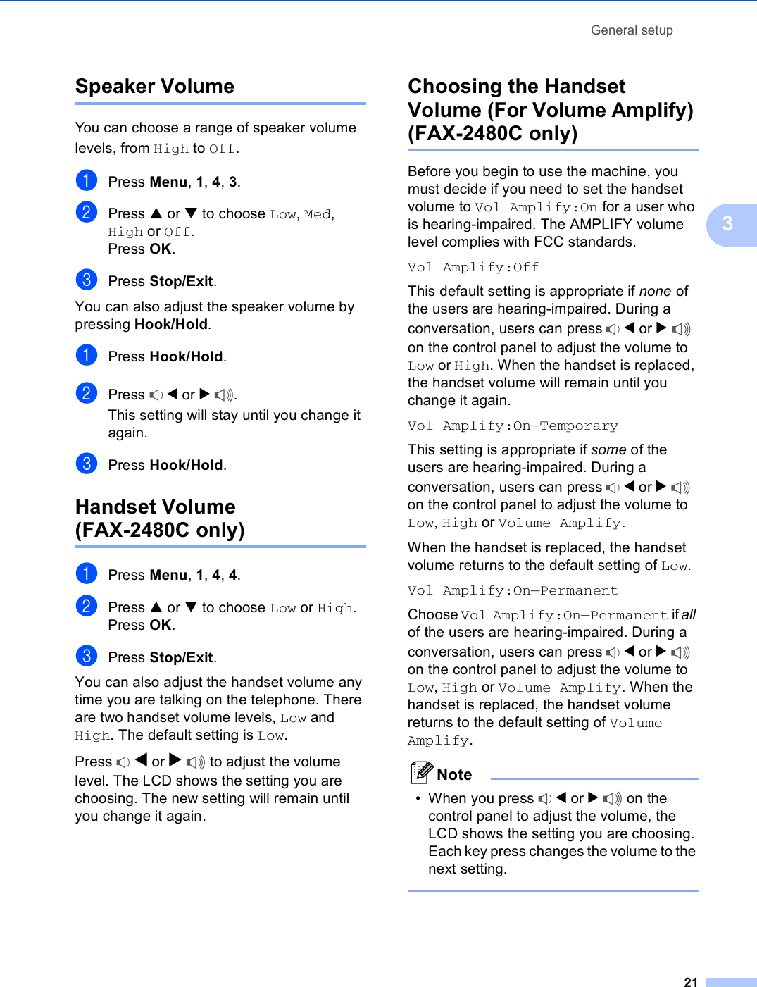 General setup213Speaker Volume 3You can choose a range of speaker volume levels, from High to Off.aPress Menu, 1, 4, 3.bPress a or b to choose Low, Med, High or Off.Press OK.cPress Stop/Exit.You can also adjust the speaker volume by pressing Hook/Hold.aPress Hook/Hold.bPress  d or c.This setting will stay until you change it again.cPress Hook/Hold.Handset Volume (FAX-2480C only) 3aPress Menu, 1, 4, 4.bPress a or b to choose Low or High.Press OK.cPress Stop/Exit.You can also adjust the handset volume any time you are talking on the telephone. There are two handset volume levels, Low and High. The default setting is Low.Press  d or c to adjust the volume level. The LCD shows the setting you are choosing. The new setting will remain until you change it again.Choosing the Handset Volume (For Volume Amplify) (FAX-2480C only) 3Before you begin to use the machine, you must decide if you need to set the handset volume to Vol Amplify:On for a user who is hearing-impaired. The AMPLIFY volume level complies with FCC standards.Vol Amplify:OffThis default setting is appropriate if none of the users are hearing-impaired. During a conversation, users can press  d or c on the control panel to adjust the volume to Low or High. When the handset is replaced, the handset volume will remain until you change it again.Vol Amplify:On—TemporaryThis setting is appropriate if some of the users are hearing-impaired. During a conversation, users can press  d or c on the control panel to adjust the volume to Low, High or Volume Amplify.When the handset is replaced, the handset volume returns to the default setting of Low. Vol Amplify:On—PermanentChoose Vol Amplify:On—Permanent if all of the users are hearing-impaired. During a conversation, users can press  d or c on the control panel to adjust the volume to Low, High or Volume Amplify. When the handset is replaced, the handset volume returns to the default setting of Volume Amplify.Note• When you press  d or c on the control panel to adjust the volume, the LCD shows the setting you are choosing. Each key press changes the volume to the next setting. 