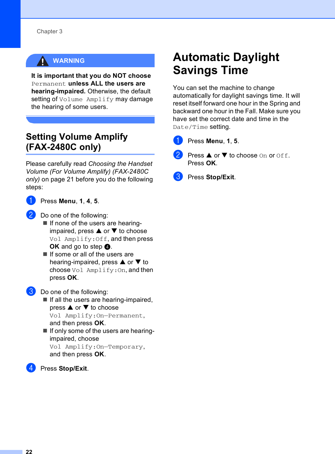 Chapter 322WARNING It is important that you do NOT choose Permanent unless ALL the users are hearing-impaired. Otherwise, the default setting of Volume Amplify may damage the hearing of some users. Setting Volume Amplify (FAX-2480C only) 3Please carefully read Choosing the Handset Volume (For Volume Amplify) (FAX-2480C only) on page 21 before you do the following steps:aPress Menu, 1, 4, 5.bDo one of the following:If none of the users are hearing-impaired, press a or b to choose Vol Amplify:Off, and then press OK and go to step d.If some or all of the users are hearing-impaired, press a or b to choose Vol Amplify:On, and then press OK.cDo one of the following:If all the users are hearing-impaired, press a or b to choose Vol Amplify:On—Permanent, and then press OK.If only some of the users are hearing-impaired, choose Vol Amplify:On—Temporary, and then press OK.dPress Stop/Exit.Automatic Daylight Savings Time 3You can set the machine to change automatically for daylight savings time. It will reset itself forward one hour in the Spring and backward one hour in the Fall. Make sure you have set the correct date and time in the Date/Time setting.aPress Menu, 1, 5.bPress a or b to choose On or Off.Press OK.cPress Stop/Exit.