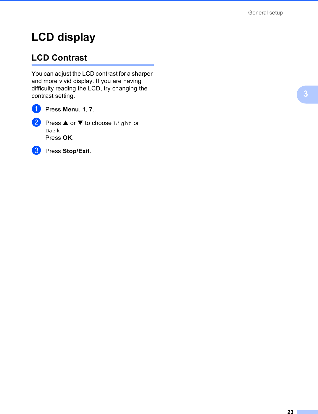 General setup233LCD display 3LCD Contrast 3You can adjust the LCD contrast for a sharper and more vivid display. If you are having difficulty reading the LCD, try changing the contrast setting.aPress Menu, 1, 7.bPress a or b to choose Light or Dark.Press OK.cPress Stop/Exit.