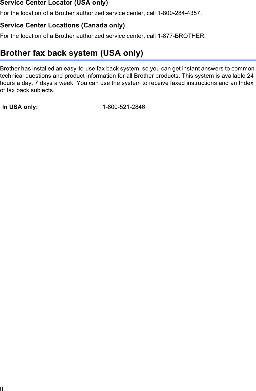 iiService Center Locator (USA only)For the location of a Brother authorized service center, call 1-800-284-4357.Service Center Locations (Canada only)For the location of a Brother authorized service center, call 1-877-BROTHER.Brother fax back system (USA only)Brother has installed an easy-to-use fax back system, so you can get instant answers to common technical questions and product information for all Brother products. This system is available 24 hours a day, 7 days a week. You can use the system to receive faxed instructions and an Index of fax back subjects.In USA only: 1-800-521-2846