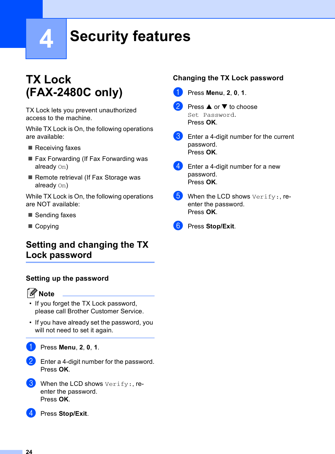 244TX Lock (FAX-2480C only) 4TX Lock lets you prevent unauthorized access to the machine.While TX Lock is On, the following operations are available:Receiving faxesFax Forwarding (If Fax Forwarding was already On)Remote retrieval (If Fax Storage was already On)While TX Lock is On, the following operations are NOT available:Sending faxesCopyingSetting and changing the TX Lock passwordSetting up the password 4Note• If you forget the TX Lock password, please call Brother Customer Service.• If you have already set the password, you will not need to set it again. aPress Menu, 2, 0, 1.bEnter a 4-digit number for the password.Press OK.cWhen the LCD shows Verify:, re-enter the password.Press OK.dPress Stop/Exit.Changing the TX Lock password 4aPress Menu, 2, 0, 1.bPress a or b to choose Set Password.Press OK.cEnter a 4-digit number for the current password.Press OK.dEnter a 4-digit number for a new password.Press OK.eWhen the LCD shows Verify:, re-enter the password.Press OK.fPress Stop/Exit.Security features 4