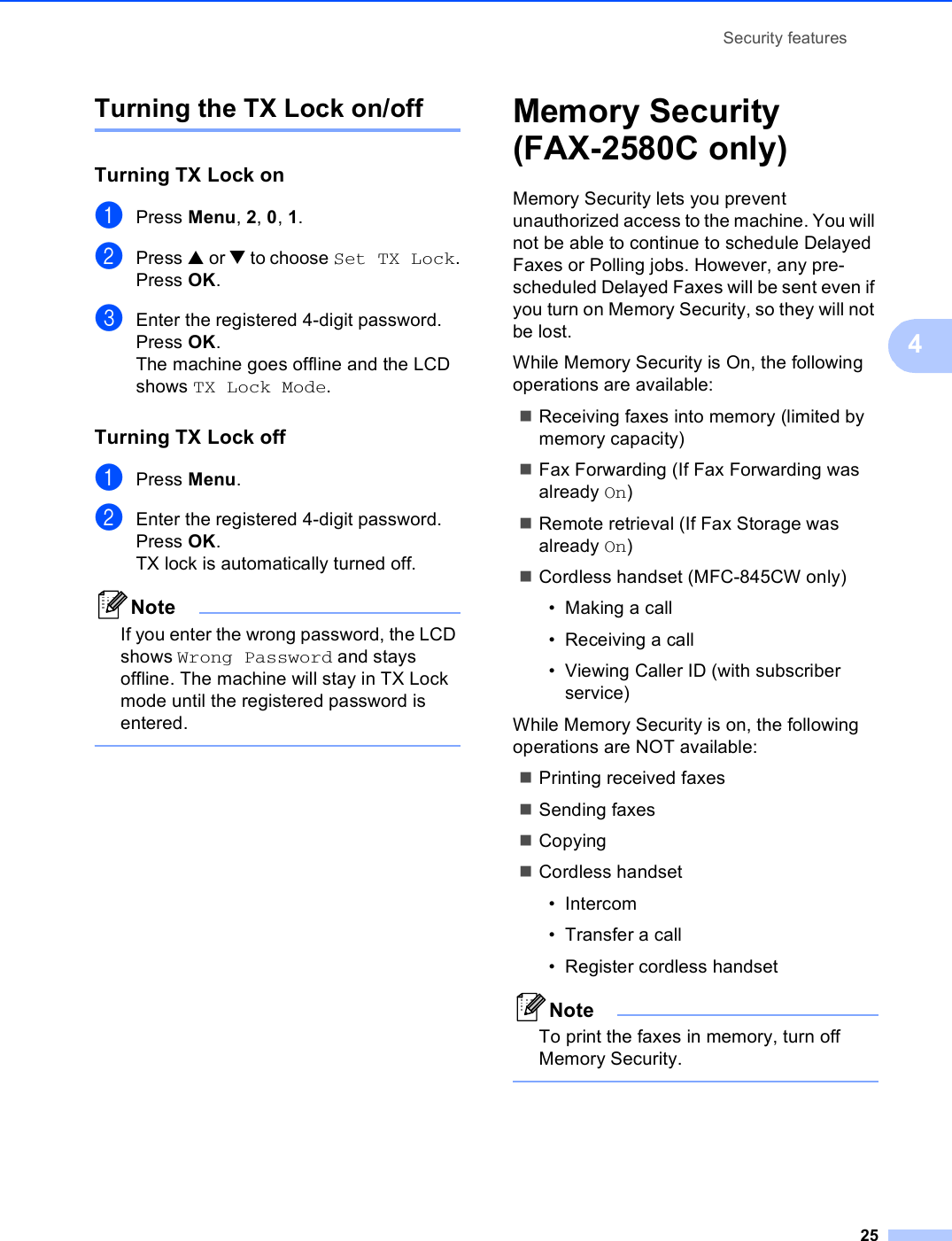Security features254Turning the TX Lock on/offTurning TX Lock on 4aPress Menu, 2, 0, 1.bPress a or b to choose Set TX Lock.Press OK.cEnter the registered 4-digit password.Press OK.The machine goes offline and the LCD shows TX Lock Mode.Turning TX Lock off 4aPress Menu.bEnter the registered 4-digit password.Press OK.TX lock is automatically turned off.NoteIf you enter the wrong password, the LCD shows Wrong Password and stays offline. The machine will stay in TX Lock mode until the registered password is entered. Memory Security (FAX-2580C only) 4Memory Security lets you prevent unauthorized access to the machine. You will not be able to continue to schedule Delayed Faxes or Polling jobs. However, any pre-scheduled Delayed Faxes will be sent even if you turn on Memory Security, so they will not be lost.While Memory Security is On, the following operations are available:Receiving faxes into memory (limited by memory capacity)Fax Forwarding (If Fax Forwarding was already On) Remote retrieval (If Fax Storage was already On) Cordless handset (MFC-845CW only) • Making a call• Receiving a call• Viewing Caller ID (with subscriber service)While Memory Security is on, the following operations are NOT available: Printing received faxesSending faxesCopyingCordless handset• Intercom• Transfer a call• Register cordless handsetNoteTo print the faxes in memory, turn off Memory Security. 