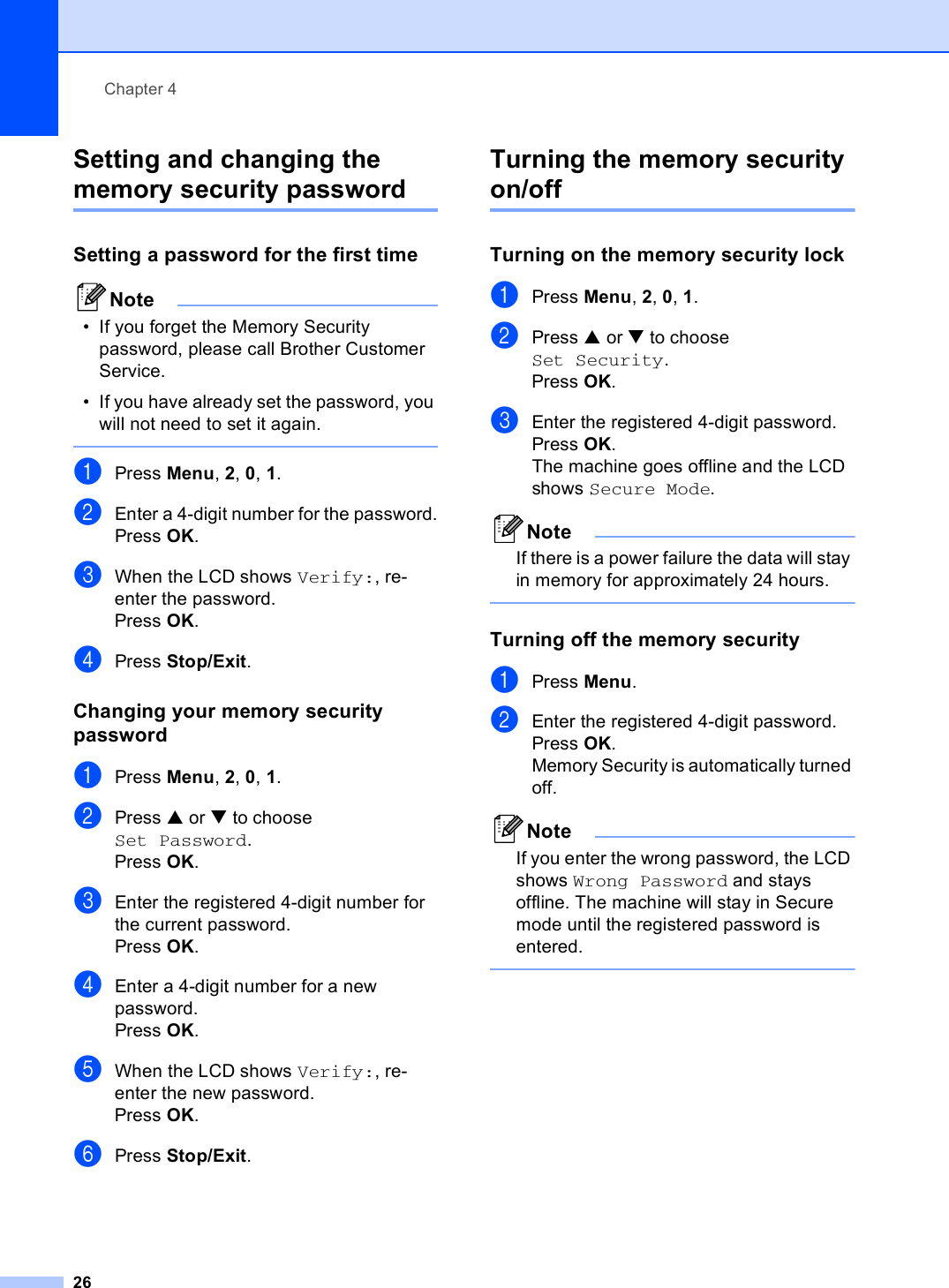 Chapter 426Setting and changing the memory security password 4Setting a password for the first time 4Note• If you forget the Memory Security password, please call Brother Customer Service.• If you have already set the password, you will not need to set it again. aPress Menu, 2, 0, 1.bEnter a 4-digit number for the password.Press OK.cWhen the LCD shows Verify:, re-enter the password.Press OK.dPress Stop/Exit.Changing your memory security password 4aPress Menu, 2, 0, 1.bPress a or b to choose Set Password.Press OK.cEnter the registered 4-digit number for the current password.Press OK.dEnter a 4-digit number for a new password.Press OK.eWhen the LCD shows Verify:, re-enter the new password.Press OK.fPress Stop/Exit.Turning the memory security on/off 4Turning on the memory security lock 4aPress Menu, 2, 0, 1.bPress a or b to choose Set Security.Press OK.cEnter the registered 4-digit password.Press OK.The machine goes offline and the LCD shows Secure Mode.NoteIf there is a power failure the data will stay in memory for approximately 24 hours. Turning off the memory security 4aPress Menu.bEnter the registered 4-digit password.Press OK.Memory Security is automatically turned off.NoteIf you enter the wrong password, the LCD shows Wrong Password and stays offline. The machine will stay in Secure mode until the registered password is entered. 