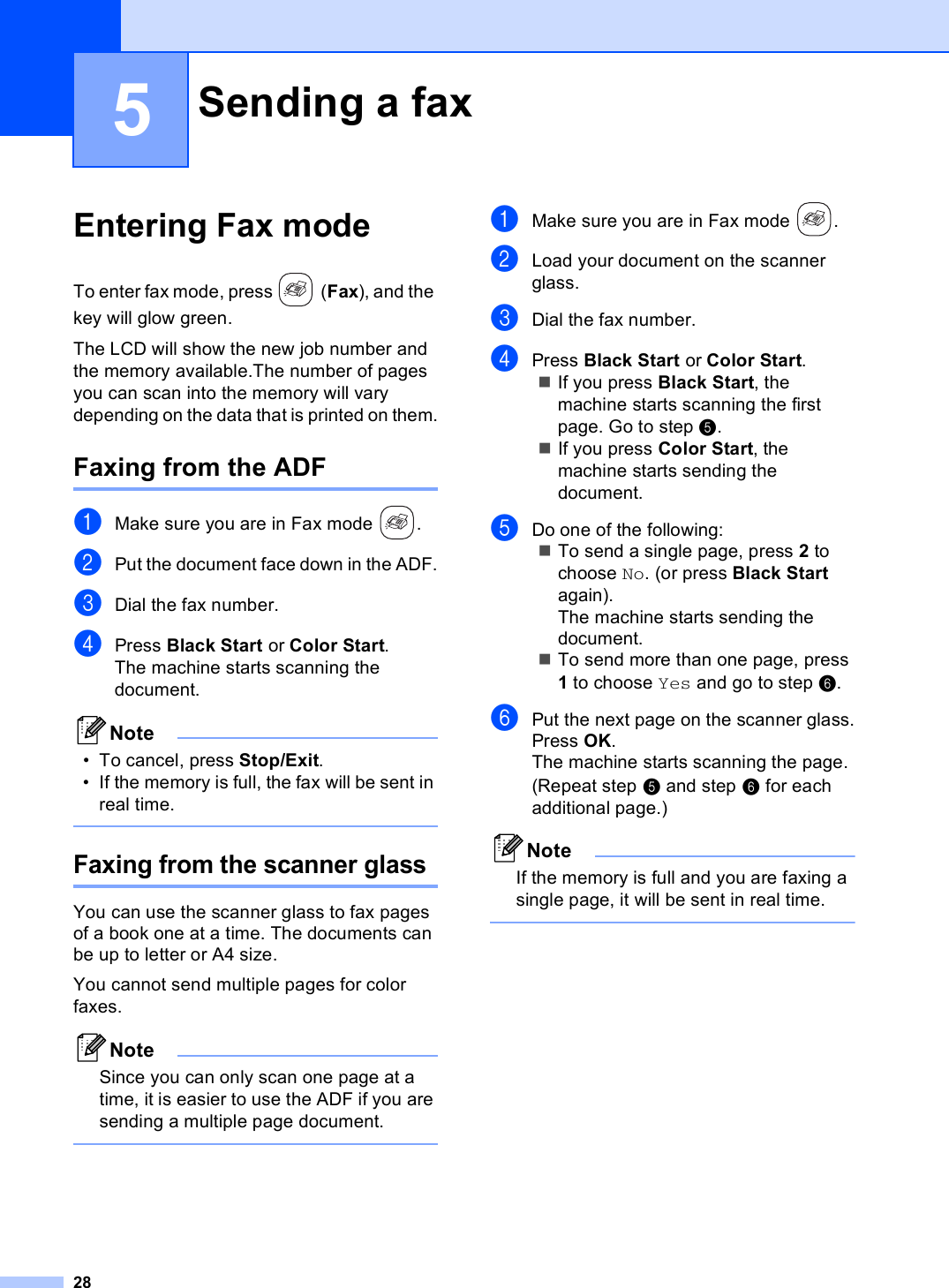 285Entering Fax mode 5To enter fax mode, press  (Fax), and the key will glow green.The LCD will show the new job number and the memory available.The number of pages you can scan into the memory will vary depending on the data that is printed on them.Faxing from the ADF 5aMake sure you are in Fax mode  .bPut the document face down in the ADF.cDial the fax number.dPress Black Start or Color Start.The machine starts scanning the document.Note• To cancel, press Stop/Exit.• If the memory is full, the fax will be sent in real time. Faxing from the scanner glass5You can use the scanner glass to fax pages of a book one at a time. The documents can be up to letter or A4 size.You cannot send multiple pages for color faxes.NoteSince you can only scan one page at a time, it is easier to use the ADF if you are sending a multiple page document. aMake sure you are in Fax mode  .bLoad your document on the scanner glass.cDial the fax number.dPress Black Start or Color Start.If you press Black Start, the machine starts scanning the first page. Go to step e.If you press Color Start, the machine starts sending the document.eDo one of the following:To send a single page, press 2 to choose No. (or press Black Start again).The machine starts sending the document.To send more than one page, press 1 to choose Yes and go to step f.fPut the next page on the scanner glass.Press OK.The machine starts scanning the page. (Repeat step e and step f for each additional page.)NoteIf the memory is full and you are faxing a single page, it will be sent in real time. Sending a fax 5