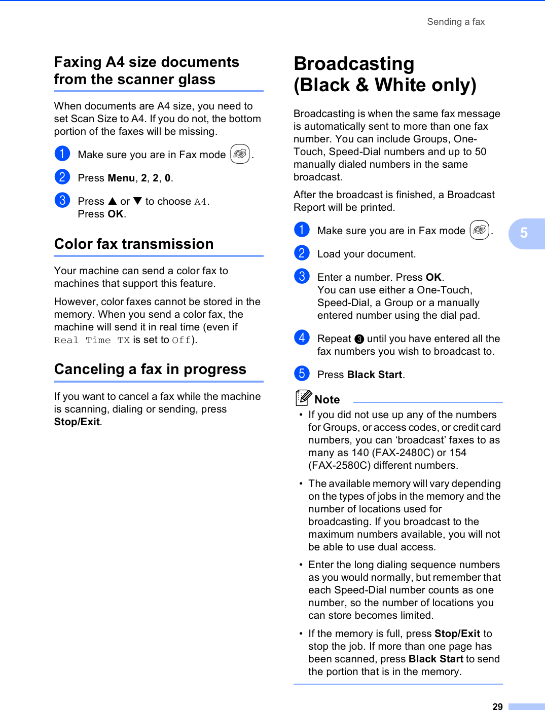 Sending a fax295Faxing A4 size documents from the scanner glass 5When documents are A4 size, you need to set Scan Size to A4. If you do not, the bottom portion of the faxes will be missing.aMake sure you are in Fax mode  .bPress Menu, 2, 2, 0.cPress a or b to choose A4.Press OK.Color fax transmission 5Your machine can send a color fax to machines that support this feature.However, color faxes cannot be stored in the memory. When you send a color fax, the machine will send it in real time (even if Real Time TX is set to Off). Canceling a fax in progress 5If you want to cancel a fax while the machine is scanning, dialing or sending, press Stop/Exit.Broadcasting (Black &amp; White only) 5Broadcasting is when the same fax message is automatically sent to more than one fax number. You can include Groups, One-Touch, Speed-Dial numbers and up to 50 manually dialed numbers in the same broadcast. After the broadcast is finished, a Broadcast Report will be printed.aMake sure you are in Fax mode  .bLoad your document.cEnter a number. Press OK.You can use either a One-Touch, Speed-Dial, a Group or a manually entered number using the dial pad.dRepeat c until you have entered all the fax numbers you wish to broadcast to.ePress Black Start.Note• If you did not use up any of the numbers for Groups, or access codes, or credit card numbers, you can ‘broadcast’ faxes to as many as 140 (FAX-2480C) or 154 (FAX-2580C) different numbers.• The available memory will vary depending on the types of jobs in the memory and the number of locations used for broadcasting. If you broadcast to the maximum numbers available, you will not be able to use dual access.• Enter the long dialing sequence numbers as you would normally, but remember that each Speed-Dial number counts as one number, so the number of locations you can store becomes limited. • If the memory is full, press Stop/Exit to stop the job. If more than one page has been scanned, press Black Start to send the portion that is in the memory. 