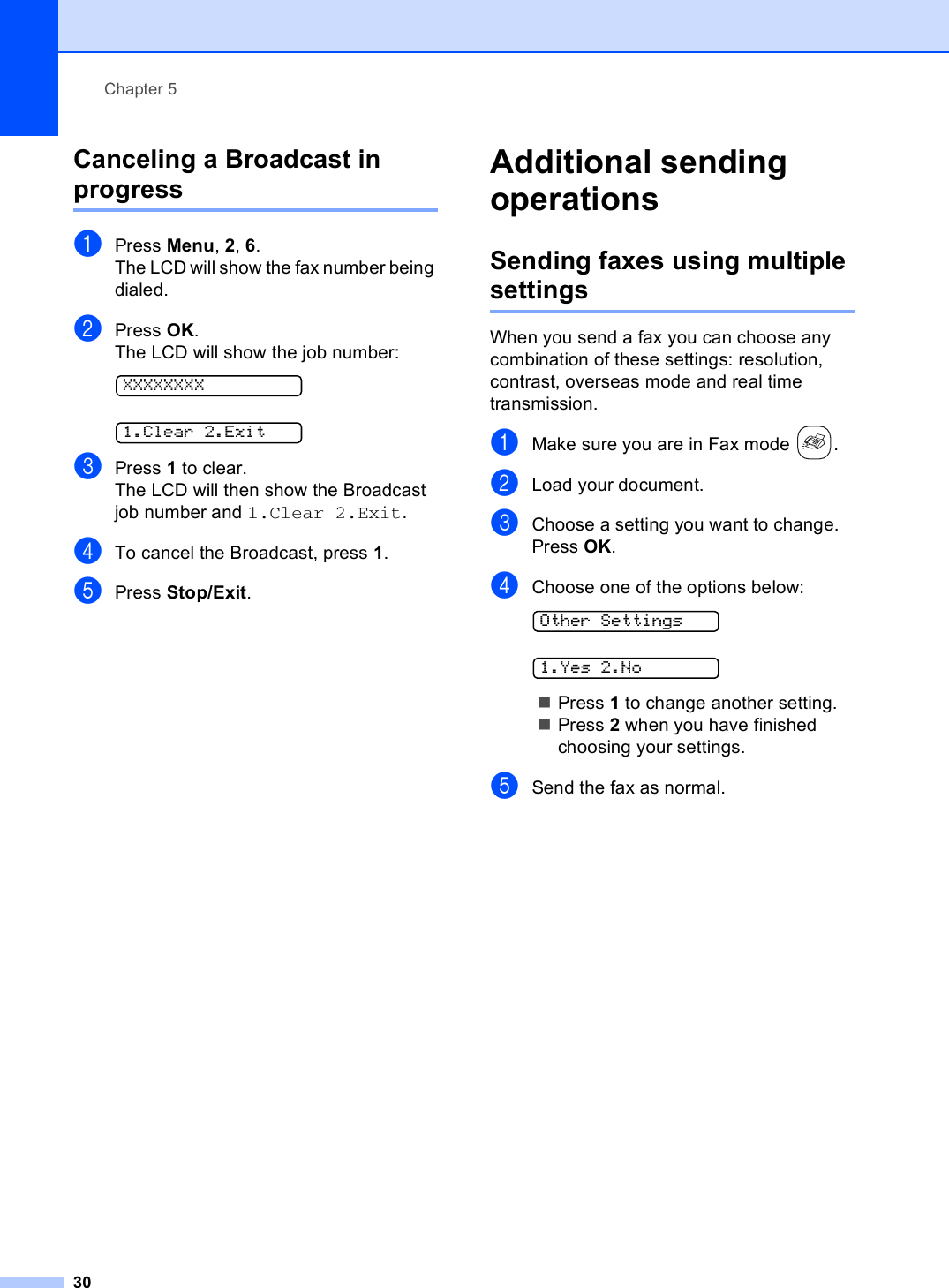 Chapter 530Canceling a Broadcast in progress 5aPress Menu, 2, 6.The LCD will show the fax number being dialed.bPress OK.The LCD will show the job number: XXXXXXXX 1.Clear 2.ExitcPress 1 to clear.The LCD will then show the Broadcast job number and 1.Clear 2.Exit.dTo cancel the Broadcast, press 1.ePress Stop/Exit.Additional sending operations 5Sending faxes using multiple settings 5When you send a fax you can choose any combination of these settings: resolution, contrast, overseas mode and real time transmission.aMake sure you are in Fax mode  .bLoad your document.cChoose a setting you want to change.Press OK.dChoose one of the options below: Other Settings 1.Yes 2.NoPress 1 to change another setting.Press 2 when you have finished choosing your settings.eSend the fax as normal.