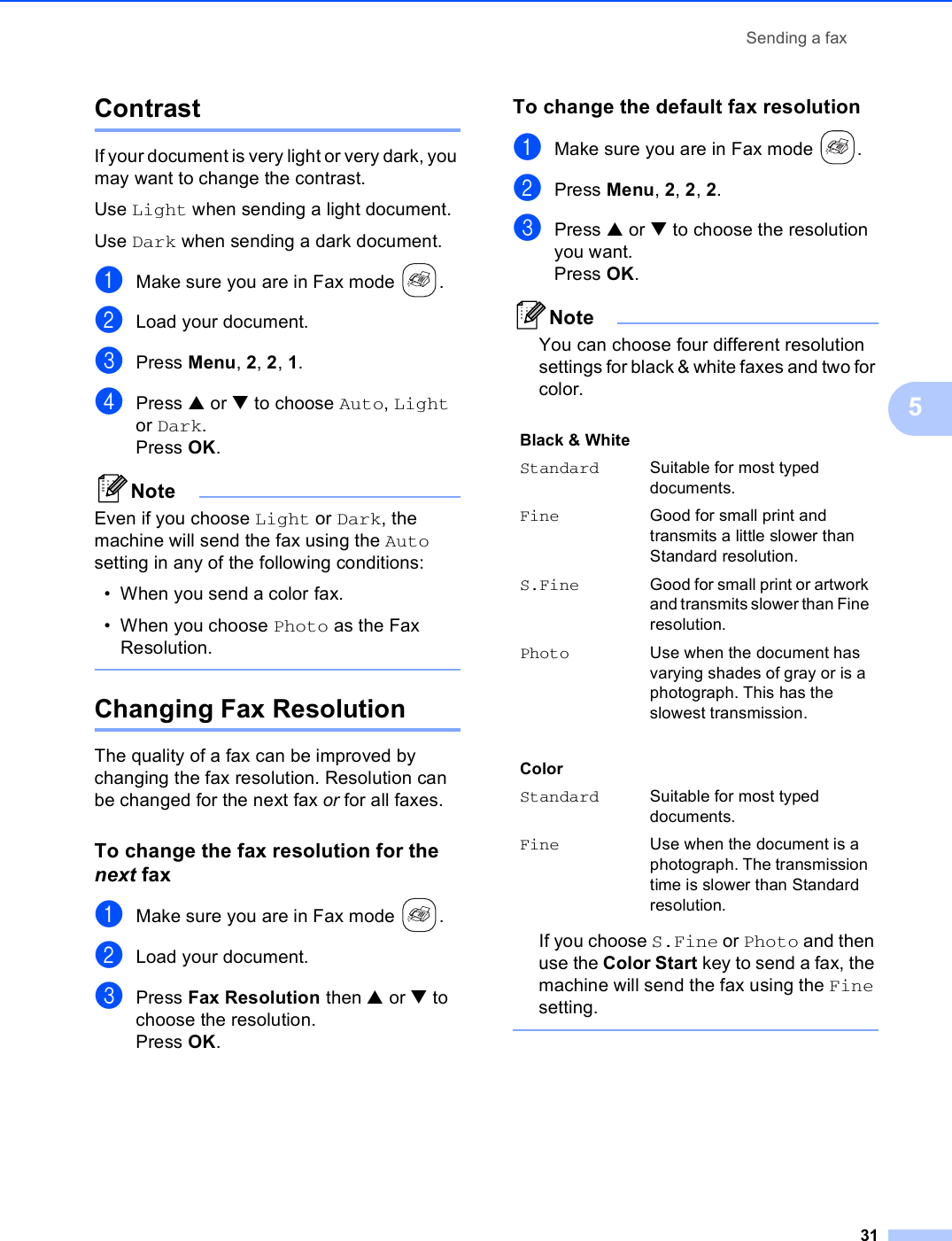 Sending a fax315Contrast 5If your document is very light or very dark, you may want to change the contrast. Use Light when sending a light document.Use Dark when sending a dark document.aMake sure you are in Fax mode  .bLoad your document.cPress Menu, 2, 2, 1.dPress a or b to choose Auto, Light or Dark. Press OK. NoteEven if you choose Light or Dark, the machine will send the fax using the Auto setting in any of the following conditions:• When you send a color fax.• When you choose Photo as the Fax Resolution. Changing Fax Resolution 5The quality of a fax can be improved by changing the fax resolution. Resolution can be changed for the next fax or for all faxes.To change the fax resolution for the next fax 5aMake sure you are in Fax mode  .bLoad your document.cPress Fax Resolution then a or b to choose the resolution.Press OK.To change the default fax resolution 5aMake sure you are in Fax mode  .bPress Menu, 2, 2, 2.cPress a or b to choose the resolution you want.Press OK. NoteYou can choose four different resolution settings for black &amp; white faxes and two for color.If you choose S.Fine or Photo and then use the Color Start key to send a fax, the machine will send the fax using the Fine setting. Black &amp; White Standard Suitable for most typed documents.Fine Good for small print and transmits a little slower than Standard resolution.S.Fine Good for small print or artwork and transmits slower than Fine resolution.Photo Use when the document has varying shades of gray or is a photograph. This has the slowest transmission.ColorStandard Suitable for most typed documents.Fine Use when the document is a photograph. The transmission time is slower than Standard resolution.