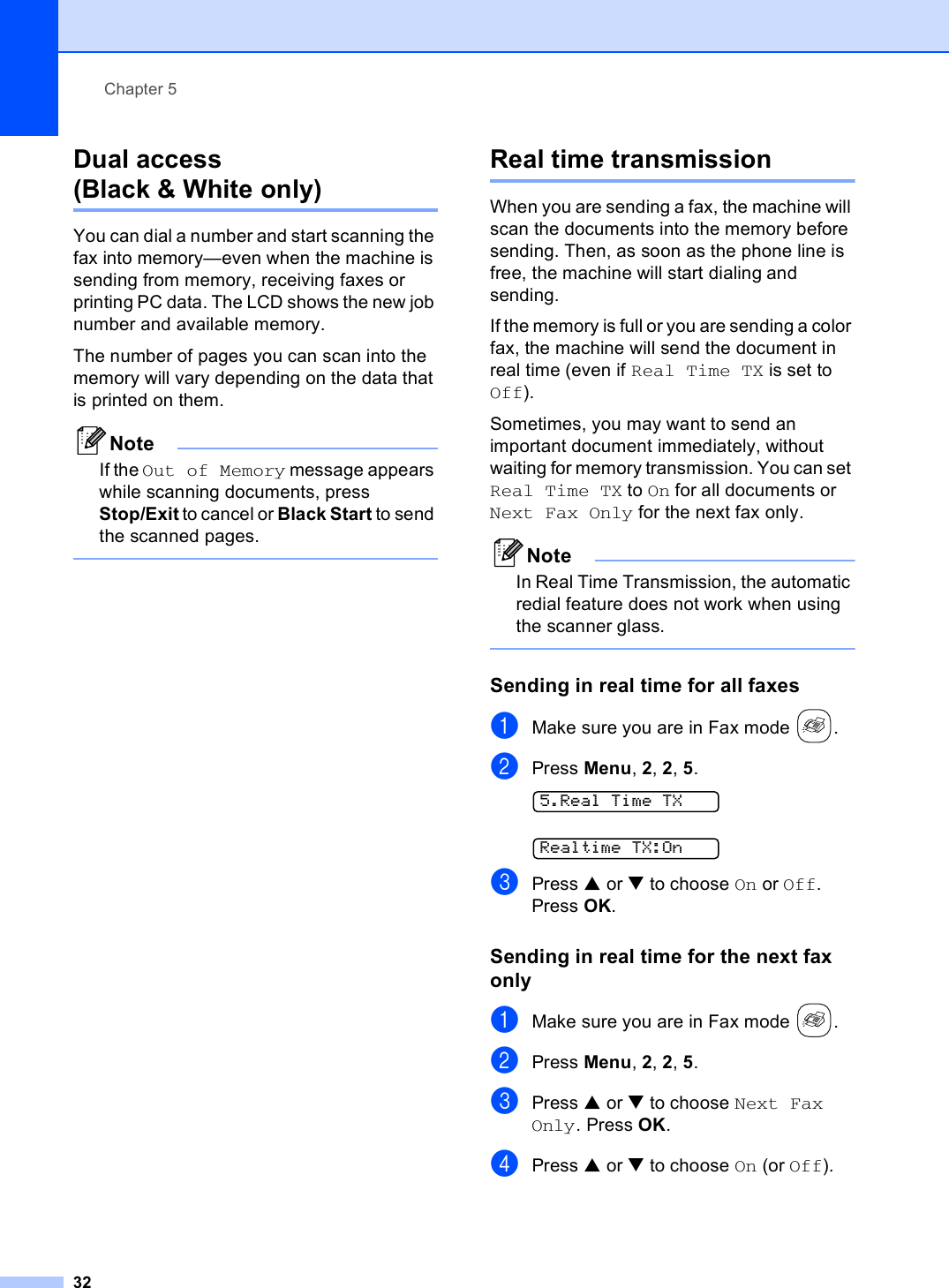 Chapter 532Dual access (Black &amp; White only) 5You can dial a number and start scanning the fax into memory—even when the machine is sending from memory, receiving faxes or printing PC data. The LCD shows the new job number and available memory.The number of pages you can scan into the memory will vary depending on the data that is printed on them.NoteIf the Out of Memory message appears while scanning documents, press Stop/Exit to cancel or Black Start to send the scanned pages. Real time transmission 5When you are sending a fax, the machine will scan the documents into the memory before sending. Then, as soon as the phone line is free, the machine will start dialing and sending.If the memory is full or you are sending a color fax, the machine will send the document in real time (even if Real Time TX is set to Off).Sometimes, you may want to send an important document immediately, without waiting for memory transmission. You can set Real Time TX to On for all documents or Next Fax Only for the next fax only.NoteIn Real Time Transmission, the automatic redial feature does not work when using the scanner glass. Sending in real time for all faxes 5aMake sure you are in Fax mode  .bPress Menu, 2, 2, 5. 5.Real Time TX Realtime TX:OncPress a or b to choose On or Off.Press OK.Sending in real time for the next fax only 5aMake sure you are in Fax mode  .bPress Menu, 2, 2, 5.cPress a or b to choose Next Fax Only. Press OK.dPress a or b to choose On (or Off).