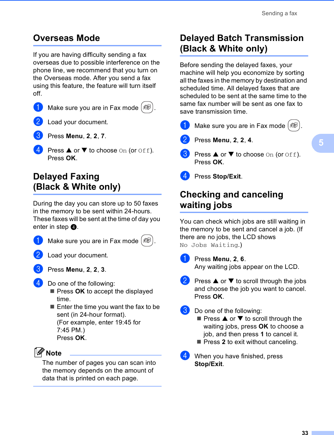 Sending a fax335Overseas Mode 5If you are having difficulty sending a fax overseas due to possible interference on the phone line, we recommend that you turn on the Overseas mode. After you send a fax using this feature, the feature will turn itself off.aMake sure you are in Fax mode  .bLoad your document.cPress Menu, 2, 2, 7.dPress a or b to choose On (or Off).Press OK.Delayed Faxing (Black &amp; White only) 5During the day you can store up to 50 faxes in the memory to be sent within 24-hours. These faxes will be sent at the time of day you enter in step d.aMake sure you are in Fax mode  .bLoad your document.cPress Menu, 2, 2, 3.dDo one of the following:Press OK to accept the displayed time.Enter the time you want the fax to be sent (in 24-hour format).(For example, enter 19:45 for 7:45 PM.)Press OK.NoteThe number of pages you can scan into the memory depends on the amount of data that is printed on each page. Delayed Batch Transmission (Black &amp; White only) 5Before sending the delayed faxes, your machine will help you economize by sorting all the faxes in the memory by destination and scheduled time. All delayed faxes that are scheduled to be sent at the same time to the same fax number will be sent as one fax to save transmission time.aMake sure you are in Fax mode  .bPress Menu, 2, 2, 4.cPress a or b to choose On (or Off).Press OK.dPress Stop/Exit.Checking and canceling waiting jobs 5You can check which jobs are still waiting in the memory to be sent and cancel a job. (If there are no jobs, the LCD shows No Jobs Waiting.)aPress Menu, 2, 6.Any waiting jobs appear on the LCD.bPress a or b to scroll through the jobs and choose the job you want to cancel.Press OK.cDo one of the following:Press a or b to scroll through the waiting jobs, press OK to choose a job, and then press 1 to cancel it.Press 2 to exit without canceling.dWhen you have finished, press Stop/Exit.