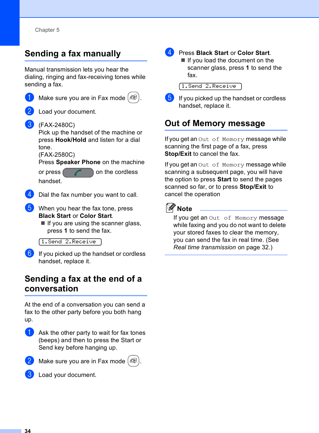 Chapter 534Sending a fax manually 5Manual transmission lets you hear the dialing, ringing and fax-receiving tones while sending a fax.aMake sure you are in Fax mode  .bLoad your document.c(FAX-2480C)Pick up the handset of the machine or press Hook/Hold and listen for a dial tone.(FAX-2580C)Press Speaker Phone on the machine or press   on the cordless handset.dDial the fax number you want to call.eWhen you hear the fax tone, press Black Start or Color Start.If you are using the scanner glass, press 1 to send the fax. 1.Send 2.ReceivefIf you picked up the handset or cordless handset, replace it. Sending a fax at the end of a conversation 5At the end of a conversation you can send a fax to the other party before you both hang up.aAsk the other party to wait for fax tones (beeps) and then to press the Start or Send key before hanging up.bMake sure you are in Fax mode  . cLoad your document.dPress Black Start or Color Start.If you load the document on the scanner glass, press 1 to send the fax. 1.Send 2.ReceiveeIf you picked up the handset or cordless handset, replace it.Out of Memory message 5If you get an Out of Memory message while scanning the first page of a fax, press Stop/Exit to cancel the fax. If you get an Out of Memory message while scanning a subsequent page, you will have the option to press Start to send the pages scanned so far, or to press Stop/Exit to cancel the operationNoteIf you get an Out of Memory message while faxing and you do not want to delete your stored faxes to clear the memory, you can send the fax in real time. (See Real time transmission on page 32.) 