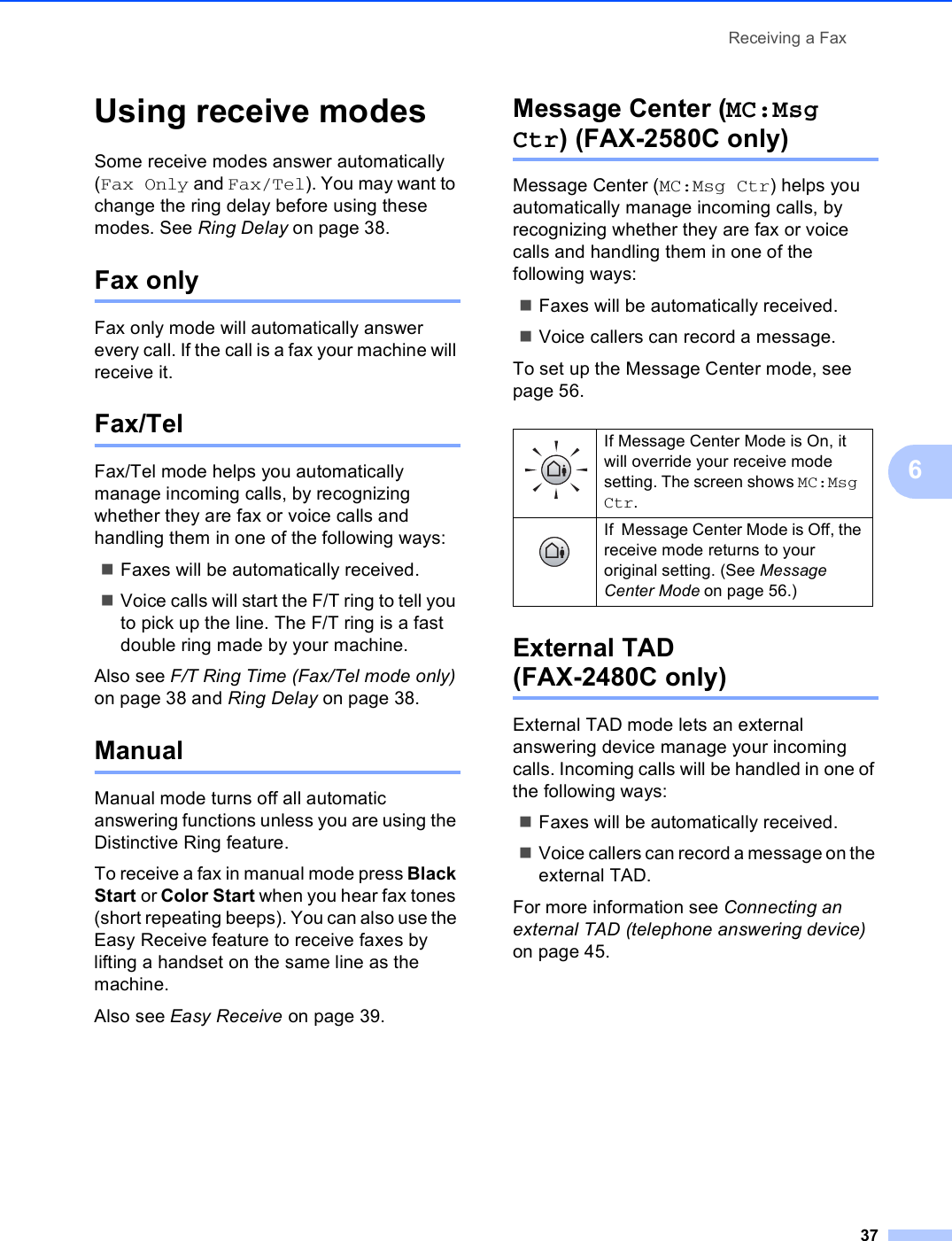 Receiving a Fax376Using receive modes 6Some receive modes answer automatically (Fax Only and Fax/Tel). You may want to change the ring delay before using these modes. See Ring Delay on page 38.Fax only 6Fax only mode will automatically answer every call. If the call is a fax your machine will receive it.Fax/Tel 6Fax/Tel mode helps you automatically manage incoming calls, by recognizing whether they are fax or voice calls and handling them in one of the following ways:Faxes will be automatically received.Voice calls will start the F/T ring to tell you to pick up the line. The F/T ring is a fast double ring made by your machine.Also see F/T Ring Time (Fax/Tel mode only) on page 38 and Ring Delay on page 38.Manual 6Manual mode turns off all automatic answering functions unless you are using the Distinctive Ring feature.To receive a fax in manual mode press Black Start or Color Start when you hear fax tones (short repeating beeps). You can also use the Easy Receive feature to receive faxes by lifting a handset on the same line as the machine.Also see Easy Receive on page 39.Message Center (MC:Msg Ctr) (FAX-2580C only) 6Message Center (MC:Msg Ctr) helps you automatically manage incoming calls, by recognizing whether they are fax or voice calls and handling them in one of the following ways:Faxes will be automatically received.Voice callers can record a message.To set up the Message Center mode, see page 56.External TAD (FAX-2480C only) 6External TAD mode lets an external answering device manage your incoming calls. Incoming calls will be handled in one of the following ways:Faxes will be automatically received.Voice callers can record a message on the external TAD.For more information see Connecting an external TAD (telephone answering device) on page 45.If Message Center Mode is On, it will override your receive mode setting. The screen shows MC:Msg Ctr.If  Message Center Mode is Off, the receive mode returns to your original setting. (See Message Center Mode on page 56.)