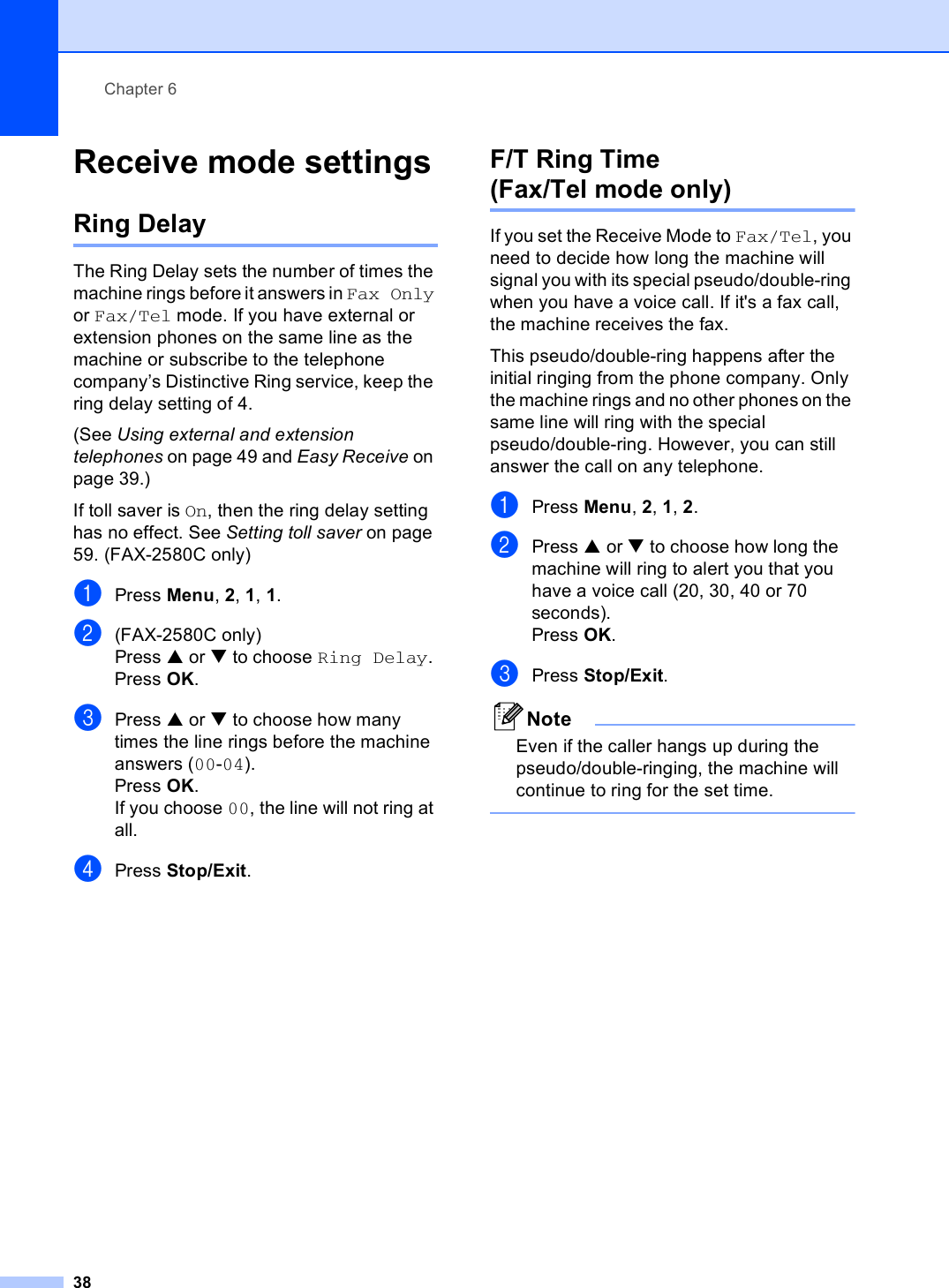 Chapter 638Receive mode settings 6Ring Delay 6The Ring Delay sets the number of times the machine rings before it answers in Fax Only or Fax/Tel mode. If you have external or extension phones on the same line as the machine or subscribe to the telephone company’s Distinctive Ring service, keep the ring delay setting of 4. (See Using external and extension telephones on page 49 and Easy Receive on page 39.)If toll saver is On, then the ring delay setting has no effect. See Setting toll saver on page 59. (FAX-2580C only)aPress Menu, 2, 1, 1.b(FAX-2580C only)Press a or b to choose Ring Delay.Press OK.cPress a or b to choose how many times the line rings before the machine answers (00-04).Press OK.If you choose 00, the line will not ring at all.dPress Stop/Exit.F/T Ring Time (Fax/Tel mode only) 6If you set the Receive Mode to Fax/Tel, you need to decide how long the machine will signal you with its special pseudo/double-ring when you have a voice call. If it&apos;s a fax call, the machine receives the fax.This pseudo/double-ring happens after the initial ringing from the phone company. Only the machine rings and no other phones on the same line will ring with the special pseudo/double-ring. However, you can still answer the call on any telephone.aPress Menu, 2, 1, 2.bPress a or b to choose how long the machine will ring to alert you that you have a voice call (20, 30, 40 or 70 seconds).Press OK.cPress Stop/Exit.NoteEven if the caller hangs up during the pseudo/double-ringing, the machine will continue to ring for the set time. 