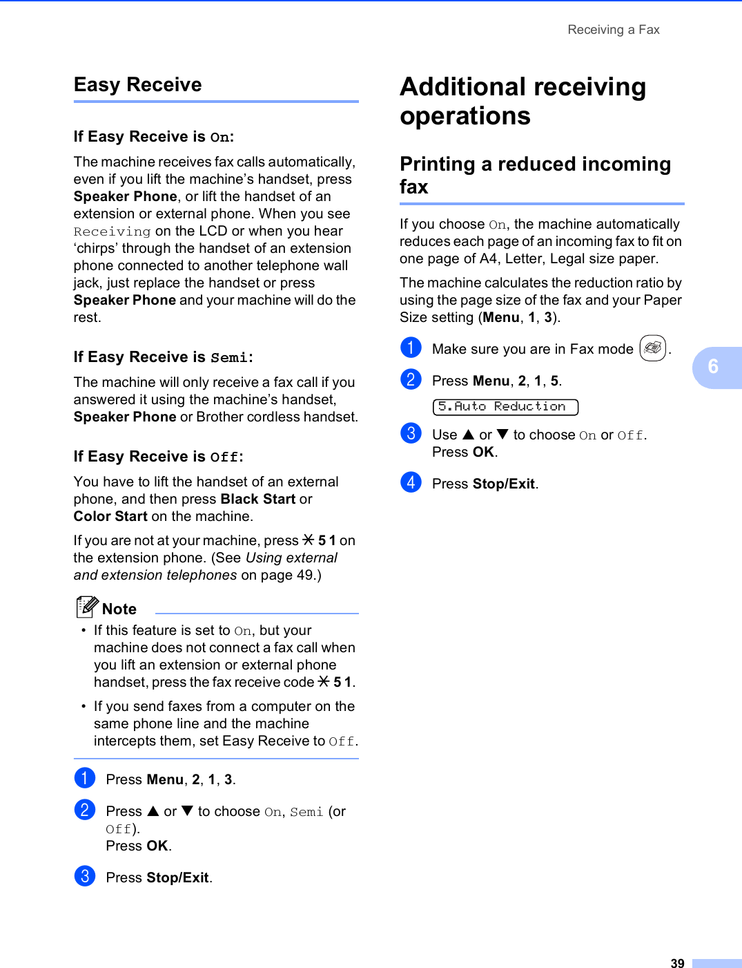 Receiving a Fax396Easy Receive 6If Easy Receive is On:6The machine receives fax calls automatically, even if you lift the machine’s handset, press Speaker Phone, or lift the handset of an extension or external phone. When you see Receiving on the LCD or when you hear ‘chirps’ through the handset of an extension phone connected to another telephone wall jack, just replace the handset or press Speaker Phone and your machine will do the rest. If Easy Receive is Semi:6The machine will only receive a fax call if you answered it using the machine’s handset, Speaker Phone or Brother cordless handset.If Easy Receive is Off:6You have to lift the handset of an external phone, and then press Black Start or Color Start on the machine.If you are not at your machine, press l 5 1 on the extension phone. (See Using external and extension telephones on page 49.)Note• If this feature is set to On, but your machine does not connect a fax call when you lift an extension or external phone handset, press the fax receive code l 5 1. • If you send faxes from a computer on the same phone line and the machine intercepts them, set Easy Receive to Off. aPress Menu, 2, 1, 3.bPress a or b to choose On, Semi (or Off).Press OK.cPress Stop/Exit.Additional receiving operations 6Printing a reduced incoming fax 6If you choose On, the machine automatically reduces each page of an incoming fax to fit on one page of A4, Letter, Legal size paper.The machine calculates the reduction ratio by using the page size of the fax and your Paper Size setting (Menu, 1, 3).aMake sure you are in Fax mode  .bPress Menu, 2, 1, 5.  5.Auto ReductioncUse a or b to choose On or Off.Press OK.dPress Stop/Exit.