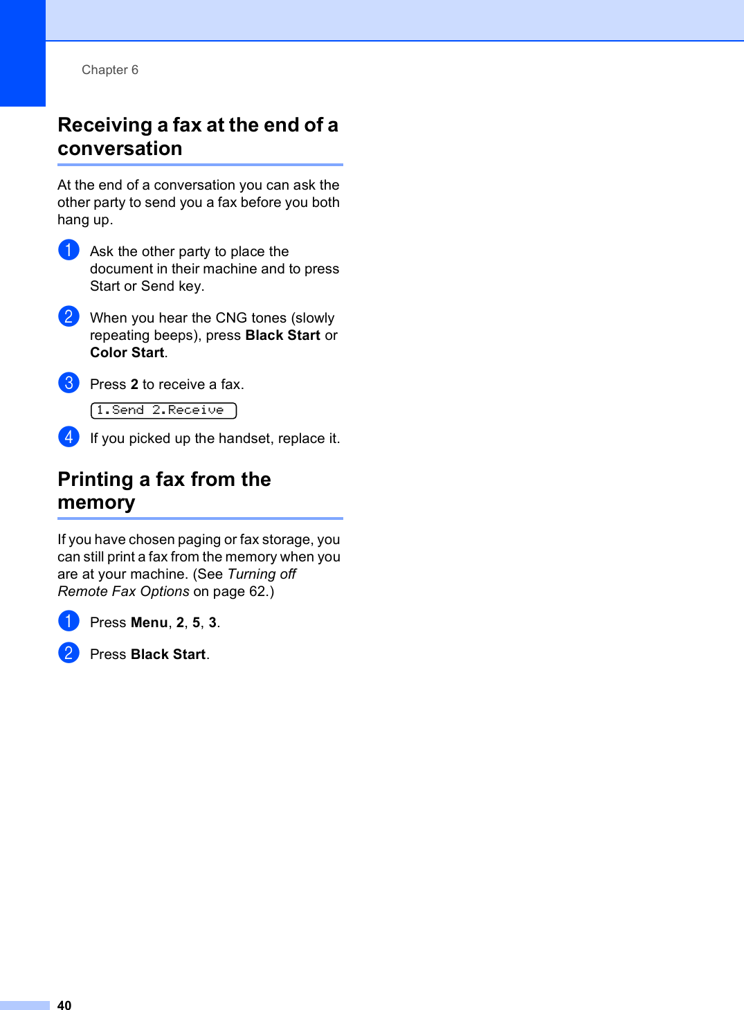 Chapter 640Receiving a fax at the end of a conversation 6At the end of a conversation you can ask the other party to send you a fax before you both hang up.aAsk the other party to place the document in their machine and to press Start or Send key.bWhen you hear the CNG tones (slowly repeating beeps), press Black Start or Color Start.cPress 2 to receive a fax. 1.Send 2.ReceivedIf you picked up the handset, replace it.Printing a fax from the memory 6If you have chosen paging or fax storage, you can still print a fax from the memory when you are at your machine. (See Turning off Remote Fax Options on page 62.)aPress Menu, 2, 5, 3.bPress Black Start.