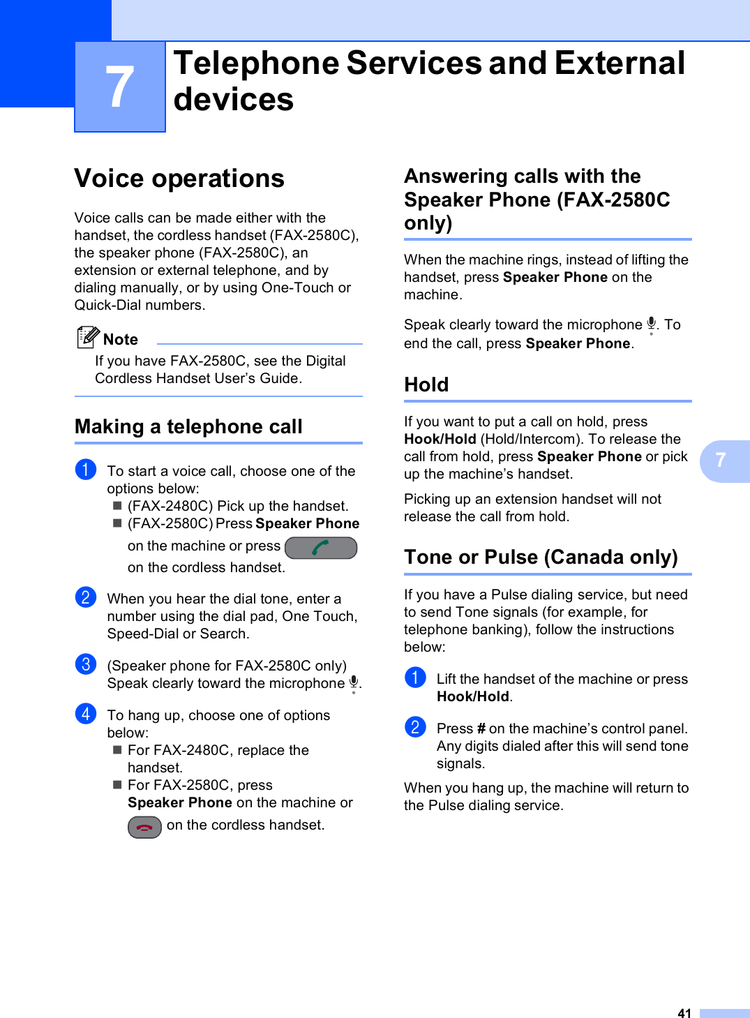 4177Voice operations 7Voice calls can be made either with the handset, the cordless handset (FAX-2580C), the speaker phone (FAX-2580C), an extension or external telephone, and by dialing manually, or by using One-Touch or Quick-Dial numbers.NoteIf you have FAX-2580C, see the Digital Cordless Handset User’s Guide. Making a telephone call  7aTo start a voice call, choose one of the options below:(FAX-2480C) Pick up the handset.(FAX-2580C) Press Speaker Phone on the machine or press   on the cordless handset.bWhen you hear the dial tone, enter a number using the dial pad, One Touch, Speed-Dial or Search.c(Speaker phone for FAX-2580C only) Speak clearly toward the microphone  .dTo hang up, choose one of options below:For FAX-2480C, replace the handset.For FAX-2580C, press Speaker Phone on the machine or  on the cordless handset.Answering calls with the Speaker Phone (FAX-2580C only) 7When the machine rings, instead of lifting the handset, press Speaker Phone on the machine.Speak clearly toward the microphone  . To end the call, press Speaker Phone.Hold 7If you want to put a call on hold, press Hook/Hold (Hold/Intercom). To release the call from hold, press Speaker Phone or pick up the machine’s handset.Picking up an extension handset will not release the call from hold.Tone or Pulse (Canada only) 7If you have a Pulse dialing service, but need to send Tone signals (for example, for telephone banking), follow the instructions below:aLift the handset of the machine or press Hook/Hold.bPress # on the machine’s control panel. Any digits dialed after this will send tone signals.When you hang up, the machine will return to the Pulse dialing service.Telephone Services and External devices 7