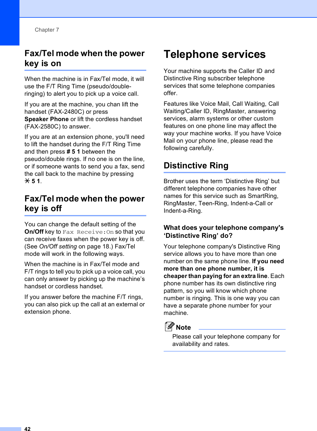 Chapter 742Fax/Tel mode when the power key is on 7When the machine is in Fax/Tel mode, it will use the F/T Ring Time (pseudo/double-ringing) to alert you to pick up a voice call.If you are at the machine, you chan lift the handset (FAX-2480C) or press Speaker Phone or lift the cordless handset (FAX-2580C) to answer.If you are at an extension phone, you&apos;ll need to lift the handset during the F/T Ring Time and then press #51 between the pseudo/double rings. If no one is on the line, or if someone wants to send you a fax, send the call back to the machine by pressing l51.Fax/Tel mode when the power key is off 7You can change the default setting of the On/Off key to Fax Receive:On so that you can receive faxes when the power key is off. (See On/Off setting on page 18.) Fax/Tel mode will work in the following ways.When the machine is in Fax/Tel mode and F/T rings to tell you to pick up a voice call, you can only answer by picking up the machine’s handset or cordless handset.If you answer before the machine F/T rings, you can also pick up the call at an external or extension phone.Telephone services 7Your machine supports the Caller ID and Distinctive Ring subscriber telephone services that some telephone companies offer.Features like Voice Mail, Call Waiting, Call Waiting/Caller ID, RingMaster, answering services, alarm systems or other custom features on one phone line may affect the way your machine works. If you have Voice Mail on your phone line, please read the following carefully.Distinctive Ring 7Brother uses the term ‘Distinctive Ring’ but different telephone companies have other names for this service such as SmartRing, RingMaster, Teen-Ring, Indent-a-Call or Indent-a-Ring.What does your telephone company&apos;s ‘Distinctive Ring’ do? 7Your telephone company&apos;s Distinctive Ring service allows you to have more than one number on the same phone line. If you need more than one phone number, it is cheaper than paying for an extra line. Each phone number has its own distinctive ring pattern, so you will know which phone number is ringing. This is one way you can have a separate phone number for your machine.NotePlease call your telephone company for availability and rates. 