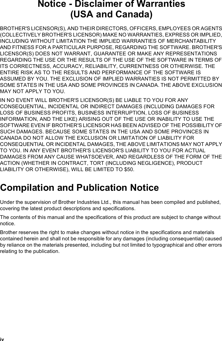 ivNotice - Disclaimer of Warranties(USA and Canada)BROTHER&apos;S LICENSOR(S), AND THEIR DIRECTORS, OFFICERS, EMPLOYEES OR AGENTS (COLLECTIVELY BROTHER&apos;S LICENSOR) MAKE NO WARRANTIES, EXPRESS OR IMPLIED, INCLUDING WITHOUT LIMITATION THE IMPLIED WARRANTIES OF MERCHANTABILITY AND FITNESS FOR A PARTICULAR PURPOSE, REGARDING THE SOFTWARE. BROTHER&apos;S LICENSOR(S) DOES NOT WARRANT, GUARANTEE OR MAKE ANY REPRESENTATIONS REGARDING THE USE OR THE RESULTS OF THE USE OF THE SOFTWARE IN TERMS OF ITS CORRECTNESS, ACCURACY, RELIABILITY, CURRENTNESS OR OTHERWISE. THE ENTIRE RISK AS TO THE RESULTS AND PERFORMANCE OF THE SOFTWARE IS ASSUMED BY YOU. THE EXCLUSION OF IMPLIED WARRANTIES IS NOT PERMITTED BY SOME STATES IN THE USA AND SOME PROVINCES IN CANADA. THE ABOVE EXCLUSION MAY NOT APPLY TO YOU.IN NO EVENT WILL BROTHER&apos;S LICENSOR(S) BE LIABLE TO YOU FOR ANY CONSEQUENTIAL, INCIDENTAL OR INDIRECT DAMAGES (INCLUDING DAMAGES FOR LOSS OF BUSINESS PROFITS, BUSINESS INTERRUPTION, LOSS OF BUSINESS INFORMATION, AND THE LIKE) ARISING OUT OF THE USE OR INABILITY TO USE THE SOFTWARE EVEN IF BROTHER&apos;S LICENSOR HAS BEEN ADVISED OF THE POSSIBILITY OF SUCH DAMAGES. BECAUSE SOME STATES IN THE USA AND SOME PROVINCES IN CANADA DO NOT ALLOW THE EXCLUSION OR LIMITATION OF LIABILITY FOR CONSEQUENTIAL OR INCIDENTAL DAMAGES, THE ABOVE LIMITATIONS MAY NOT APPLY TO YOU. IN ANY EVENT BROTHER&apos;S LICENSOR&apos;S LIABILITY TO YOU FOR ACTUAL DAMAGES FROM ANY CAUSE WHATSOEVER, AND REGARDLESS OF THE FORM OF THE ACTION (WHETHER IN CONTRACT, TORT (INCLUDING NEGLIGENCE), PRODUCT LIABILITY OR OTHERWISE), WILL BE LIMITED TO $50.Compilation and Publication NoticeUnder the supervision of Brother Industries Ltd., this manual has been compiled and published, covering the latest product descriptions and specifications.The contents of this manual and the specifications of this product are subject to change without notice.Brother reserves the right to make changes without notice in the specifications and materials contained herein and shall not be responsible for any damages (including consequential) caused by reliance on the materials presented, including but not limited to typographical and other errors relating to the publication.