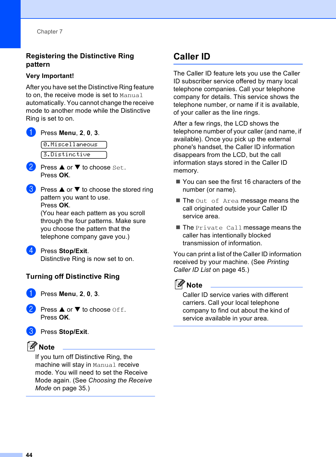 Chapter 744Registering the Distinctive Ring pattern 7Very Important!After you have set the Distinctive Ring feature to on, the receive mode is set to Manual automatically. You cannot change the receive mode to another mode while the Distinctive Ring is set to on.aPress Menu, 2, 0, 3. 0.Miscellaneous 3.DistinctivebPress a or b to choose Set.Press OK.cPress a or b to choose the stored ring pattern you want to use.Press OK.(You hear each pattern as you scroll through the four patterns. Make sure you choose the pattern that the telephone company gave you.)dPress Stop/Exit.Distinctive Ring is now set to on.Turning off Distinctive Ring 7aPress Menu, 2, 0, 3.bPress a or b to choose Off.Press OK.cPress Stop/Exit.NoteIf you turn off Distinctive Ring, the machine will stay in Manual receive mode. You will need to set the Receive Mode again. (See Choosing the Receive Mode on page 35.) Caller ID 7The Caller ID feature lets you use the Caller ID subscriber service offered by many local telephone companies. Call your telephone company for details. This service shows the telephone number, or name if it is available, of your caller as the line rings.After a few rings, the LCD shows the telephone number of your caller (and name, if available). Once you pick up the external phone&apos;s handset, the Caller ID information disappears from the LCD, but the call information stays stored in the Caller ID memory.You can see the first 16 characters of the number (or name).The Out of Area message means the call originated outside your Caller ID service area.The Private Call message means the caller has intentionally blocked transmission of information.You can print a list of the Caller ID information received by your machine. (See Printing Caller ID List on page 45.)NoteCaller ID service varies with different carriers. Call your local telephone company to find out about the kind of service available in your area. 