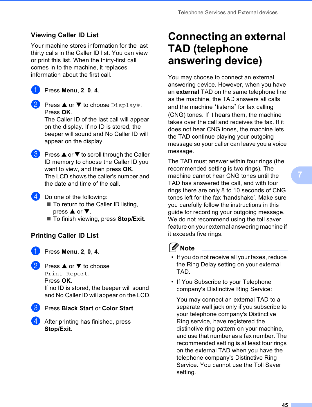 Telephone Services and External devices457Viewing Caller ID List 7Your machine stores information for the last thirty calls in the Caller ID list. You can view or print this list. When the thirty-first call comes in to the machine, it replaces information about the first call.aPress Menu, 2, 0, 4.bPress a or b to choose Display#.Press OK.The Caller ID of the last call will appear on the display. If no ID is stored, the beeper will sound and No Caller ID will appear on the display.cPress a or b to scroll through the Caller ID memory to choose the Caller ID you want to view, and then press OK. The LCD shows the caller&apos;s number and the date and time of the call.dDo one of the following:To return to the Caller ID listing, press a or b.To finish viewing, press Stop/Exit.Printing Caller ID List 7aPress Menu, 2, 0, 4.bPress a or b to choose Print Report.Press OK.If no ID is stored, the beeper will sound and No Caller ID will appear on the LCD.cPress Black Start or Color Start.dAfter printing has finished, press Stop/Exit.Connecting an external TAD (telephone answering device) 7You may choose to connect an external answering device. However, when you have an external TAD on the same telephone line as the machine, the TAD answers all calls and the machine ‘listens’ for fax calling (CNG) tones. If it hears them, the machine takes over the call and receives the fax. If it does not hear CNG tones, the machine lets the TAD continue playing your outgoing message so your caller can leave you a voice message.The TAD must answer within four rings (the recommended setting is two rings). The machine cannot hear CNG tones until the TAD has answered the call, and with four rings there are only 8 to 10 seconds of CNG tones left for the fax ‘handshake’. Make sure you carefully follow the instructions in this guide for recording your outgoing message. We do not recommend using the toll saver feature on your external answering machine if it exceeds five rings.Note• If you do not receive all your faxes, reduce the Ring Delay setting on your external TAD.• If You Subscribe to your Telephone company&apos;s Distinctive Ring Service:You may connect an external TAD to a separate wall jack only if you subscribe to your telephone company&apos;s Distinctive Ring service, have registered the distinctive ring pattern on your machine, and use that number as a fax number. The recommended setting is at least four rings on the external TAD when you have the telephone company&apos;s Distinctive Ring Service. You cannot use the Toll Saver setting.