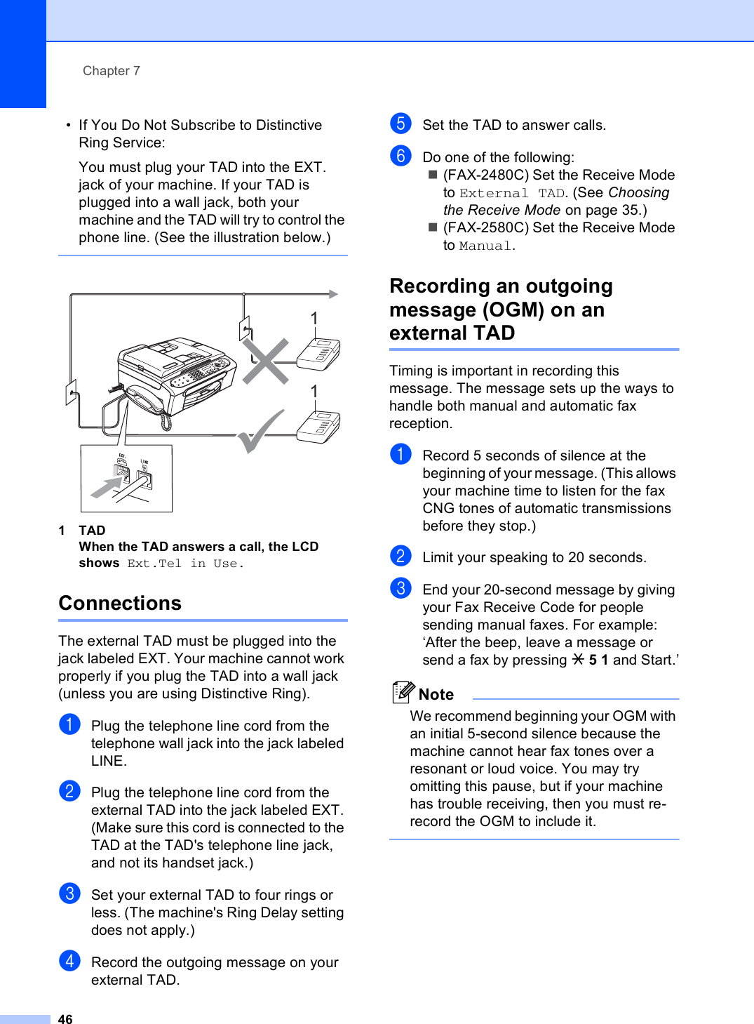 Chapter 746• If You Do Not Subscribe to Distinctive Ring Service:You must plug your TAD into the EXT. jack of your machine. If your TAD is plugged into a wall jack, both your machine and the TAD will try to control the phone line. (See the illustration below.)  1TADWhen the TAD answers a call, the LCD shows Ext.Tel in Use. Connections 7The external TAD must be plugged into the jack labeled EXT. Your machine cannot work properly if you plug the TAD into a wall jack (unless you are using Distinctive Ring).aPlug the telephone line cord from the telephone wall jack into the jack labeled LINE.bPlug the telephone line cord from the external TAD into the jack labeled EXT. (Make sure this cord is connected to the TAD at the TAD&apos;s telephone line jack, and not its handset jack.)cSet your external TAD to four rings or less. (The machine&apos;s Ring Delay setting does not apply.)dRecord the outgoing message on your external TAD.eSet the TAD to answer calls.fDo one of the following:(FAX-2480C) Set the Receive Mode to External TAD. (See Choosing the Receive Mode on page 35.)(FAX-2580C) Set the Receive Mode to Manual.Recording an outgoing message (OGM) on an external TAD 7Timing is important in recording this message. The message sets up the ways to handle both manual and automatic fax reception.aRecord 5 seconds of silence at the beginning of your message. (This allows your machine time to listen for the fax CNG tones of automatic transmissions before they stop.)bLimit your speaking to 20 seconds.cEnd your 20-second message by giving your Fax Receive Code for people sending manual faxes. For example: ‘After the beep, leave a message or send a fax by pressing l51 and Start.’NoteWe recommend beginning your OGM with an initial 5-second silence because the machine cannot hear fax tones over a resonant or loud voice. You may try omitting this pause, but if your machine has trouble receiving, then you must re-record the OGM to include it. 11