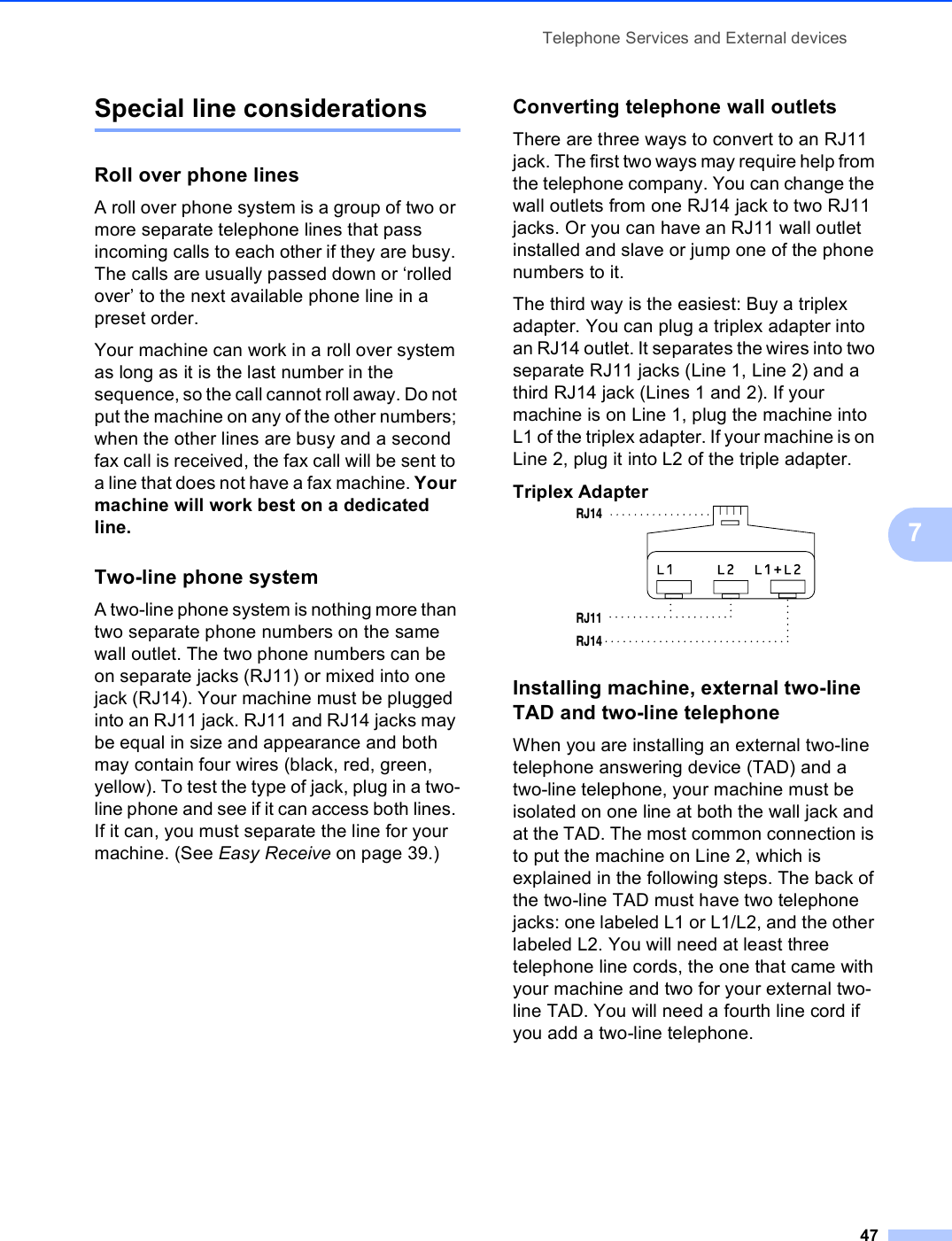 Telephone Services and External devices477Special line considerations 7Roll over phone lines 7A roll over phone system is a group of two or more separate telephone lines that pass incoming calls to each other if they are busy. The calls are usually passed down or ‘rolled over’ to the next available phone line in a preset order.Your machine can work in a roll over system as long as it is the last number in the sequence, so the call cannot roll away. Do not put the machine on any of the other numbers; when the other lines are busy and a second fax call is received, the fax call will be sent to a line that does not have a fax machine. Your machine will work best on a dedicated line.Two-line phone system 7A two-line phone system is nothing more than two separate phone numbers on the same wall outlet. The two phone numbers can be on separate jacks (RJ11) or mixed into one jack (RJ14). Your machine must be plugged into an RJ11 jack. RJ11 and RJ14 jacks may be equal in size and appearance and both may contain four wires (black, red, green, yellow). To test the type of jack, plug in a two-line phone and see if it can access both lines. If it can, you must separate the line for your machine. (See Easy Receive on page 39.)Converting telephone wall outlets 7There are three ways to convert to an RJ11 jack. The first two ways may require help from the telephone company. You can change the wall outlets from one RJ14 jack to two RJ11 jacks. Or you can have an RJ11 wall outlet installed and slave or jump one of the phone numbers to it.The third way is the easiest: Buy a triplex adapter. You can plug a triplex adapter into an RJ14 outlet. It separates the wires into two separate RJ11 jacks (Line 1, Line 2) and a third RJ14 jack (Lines 1 and 2). If your machine is on Line 1, plug the machine into L1 of the triplex adapter. If your machine is on Line 2, plug it into L2 of the triple adapter.Triplex Adapter 7Installing machine, external two-line TAD and two-line telephone 7When you are installing an external two-line telephone answering device (TAD) and a two-line telephone, your machine must be isolated on one line at both the wall jack and at the TAD. The most common connection is to put the machine on Line 2, which is explained in the following steps. The back of the two-line TAD must have two telephone jacks: one labeled L1 or L1/L2, and the other labeled L2. You will need at least three telephone line cords, the one that came with your machine and two for your external two-line TAD. You will need a fourth line cord if you add a two-line telephone.RJ14RJ11RJ14