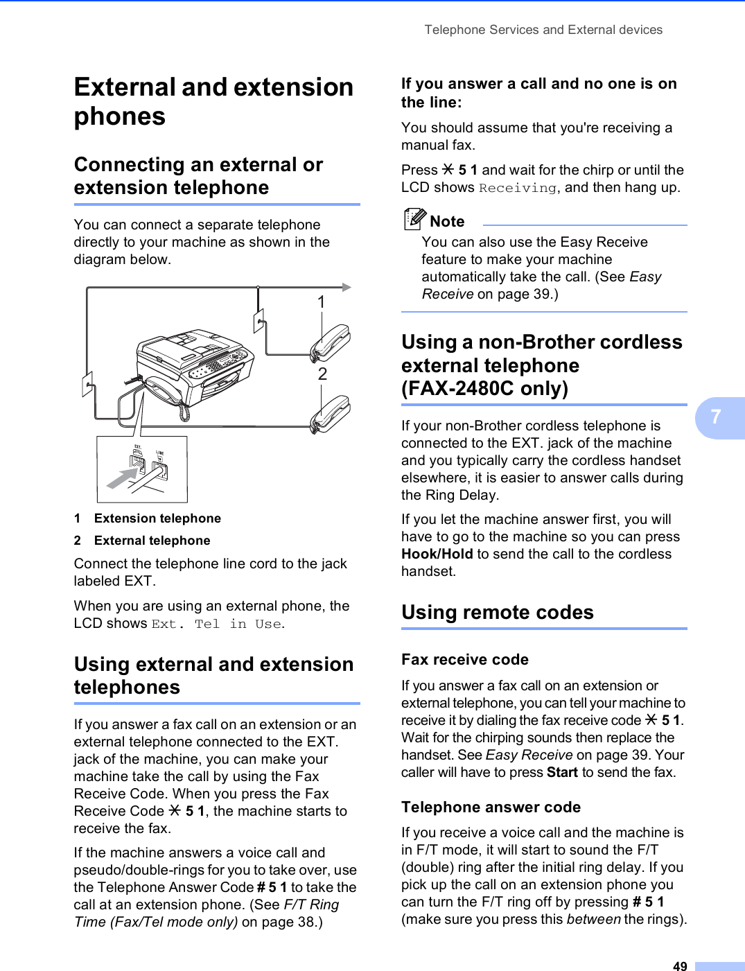 Telephone Services and External devices497External and extension phones 7Connecting an external or extension telephone 7You can connect a separate telephone directly to your machine as shown in the diagram below. 1 Extension telephone2 External telephoneConnect the telephone line cord to the jack labeled EXT.When you are using an external phone, the LCD shows Ext. Tel in Use.Using external and extension telephones 7If you answer a fax call on an extension or an external telephone connected to the EXT. jack of the machine, you can make your machine take the call by using the Fax Receive Code. When you press the Fax Receive Code l51, the machine starts to receive the fax.If the machine answers a voice call and pseudo/double-rings for you to take over, use the Telephone Answer Code # 5 1 to take the call at an extension phone. (See F/T Ring Time (Fax/Tel mode only) on page 38.)If you answer a call and no one is on the line: 7You should assume that you&apos;re receiving a manual fax.Press l 5 1 and wait for the chirp or until the LCD shows Receiving, and then hang up.NoteYou can also use the Easy Receive feature to make your machine automatically take the call. (See Easy Receive on page 39.) Using a non-Brother cordless external telephone (FAX-2480C only) 7If your non-Brother cordless telephone is connected to the EXT. jack of the machine and you typically carry the cordless handset elsewhere, it is easier to answer calls during the Ring Delay. If you let the machine answer first, you will have to go to the machine so you can press Hook/Hold to send the call to the cordless handset.Using remote codes 7Fax receive code 7If you answer a fax call on an extension or external telephone, you can tell your machine to receive it by dialing the fax receive code l 5 1. Wait for the chirping sounds then replace the handset. See Easy Receive on page 39. Your caller will have to press Start to send the fax.Telephone answer code 7If you receive a voice call and the machine is in F/T mode, it will start to sound the F/T (double) ring after the initial ring delay. If you pick up the call on an extension phone you can turn the F/T ring off by pressing # 5 1 (make sure you press this between the rings).12