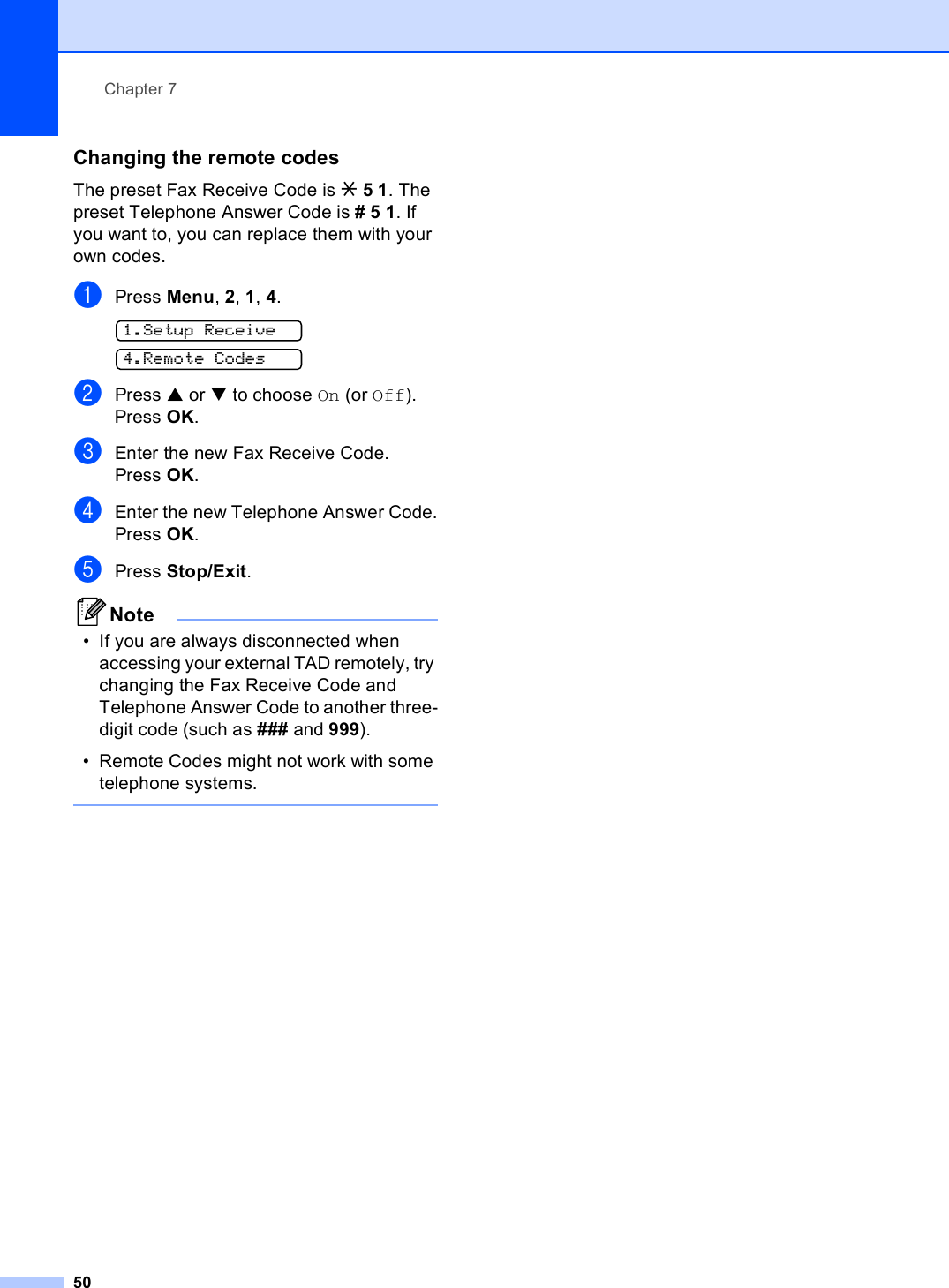 Chapter 750Changing the remote codes 7The preset Fax Receive Code is l51. The preset Telephone Answer Code is #51. If you want to, you can replace them with your own codes.aPress Menu, 2, 1, 4. 1.Setup Receive 4.Remote CodesbPress a or b to choose On (or Off).Press OK.cEnter the new Fax Receive Code.Press OK.dEnter the new Telephone Answer Code.Press OK.ePress Stop/Exit.Note• If you are always disconnected when accessing your external TAD remotely, try changing the Fax Receive Code and Telephone Answer Code to another three-digit code (such as ### and 999).• Remote Codes might not work with some telephone systems. 