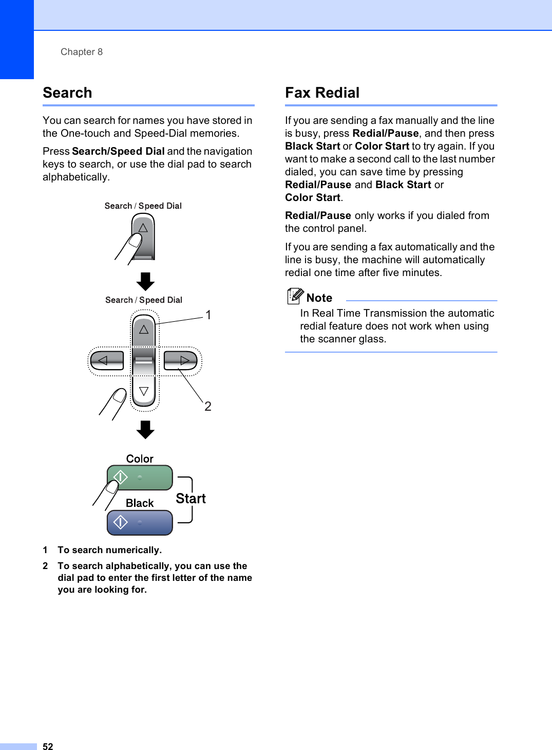 Chapter 852Search 8You can search for names you have stored in the One-touch and Speed-Dial memories. Press Search/Speed Dial and the navigation keys to search, or use the dial pad to search alphabetically.  1 To search numerically.2 To search alphabetically, you can use the dial pad to enter the first letter of the name you are looking for.Fax Redial 8If you are sending a fax manually and the line is busy, press Redial/Pause, and then press Black Start or Color Start to try again. If you want to make a second call to the last number dialed, you can save time by pressing Redial/Pause and Black Start or Color Start. Redial/Pause only works if you dialed from the control panel.If you are sending a fax automatically and the line is busy, the machine will automatically redial one time after five minutes.NoteIn Real Time Transmission the automatic redial feature does not work when using the scanner glass. 12