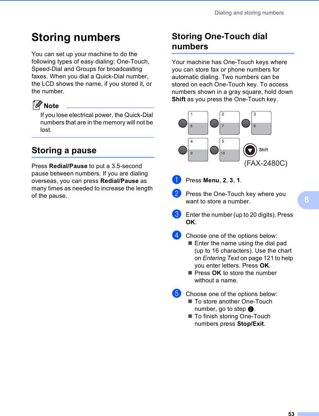 Dialing and storing numbers538Storing numbers 8You can set up your machine to do the following types of easy dialing: One-Touch, Speed-Dial and Groups for broadcasting faxes. When you dial a Quick-Dial number, the LCD shows the name, if you stored it, or the number.NoteIf you lose electrical power, the Quick-Dial numbers that are in the memory will not be lost. Storing a pause 8Press Redial/Pause to put a 3.5-second pause between numbers. If you are dialing overseas, you can press Redial/Pause as many times as needed to increase the length of the pause.Storing One-Touch dial numbers 8Your machine has One-Touch keys where you can store fax or phone numbers for automatic dialing. Two numbers can be stored on each One-Touch key. To access numbers shown in a gray square, hold down Shift as you press the One-Touch key. aPress Menu, 2, 3, 1.bPress the One-Touch key where you want to store a number.cEnter the number (up to 20 digits). Press OK.dChoose one of the options below:Enter the name using the dial pad (up to 16 characters). Use the chart on Entering Text on page 121 to help you enter letters. Press OK.Press OK to store the number without a name.eChoose one of the options below:To store another One-Touch number, go to step b.To finish storing One-Touch numbers press Stop/Exit.(FAX-2480C)