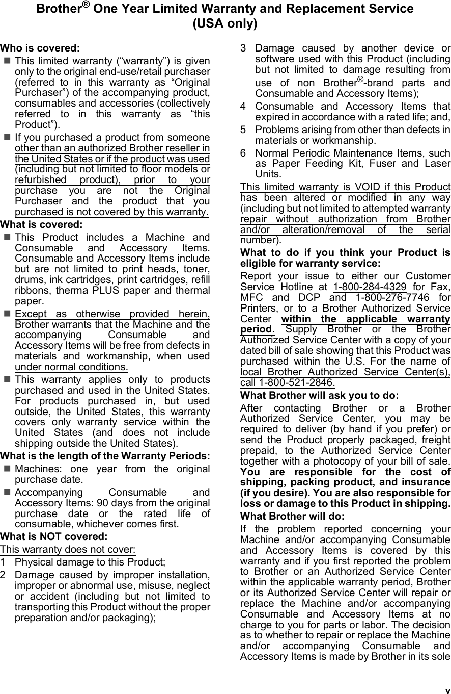 vBrother® One Year Limited Warranty and Replacement Service (USA only)Who is covered:This limited warranty (“warranty”) is givenonly to the original end-use/retail purchaser(referred to in this warranty as “OriginalPurchaser”) of the accompanying product,consumables and accessories (collectivelyreferred to in this warranty as “thisProduct”).If you purchased a product from someoneother than an authorized Brother reseller inthe United States or if the product was used(including but not limited to floor models orrefurbished product), prior to yourpurchase you are not the OriginalPurchaser and the product that youpurchased is not covered by this warranty.What is covered:This Product includes a Machine andConsumable and Accessory Items.Consumable and Accessory Items includebut are not limited to print heads, toner,drums, ink cartridges, print cartridges, refillribbons, therma PLUS paper and thermalpaper.Except as otherwise provided herein,Brother warrants that the Machine and theaccompanying Consumable andAccessory Items will be free from defects inmaterials and workmanship, when usedunder normal conditions.This warranty applies only to productspurchased and used in the United States.For products purchased in, but usedoutside, the United States, this warrantycovers only warranty service within theUnited States (and does not includeshipping outside the United States).What is the length of the Warranty Periods:Machines: one year from the originalpurchase date.Accompanying Consumable andAccessory Items: 90 days from the originalpurchase date or the rated life ofconsumable, whichever comes first.What is NOT covered:This warranty does not cover: 1 Physical damage to this Product;2 Damage caused by improper installation,improper or abnormal use, misuse, neglector accident (including but not limited totransporting this Product without the properpreparation and/or packaging);3 Damage caused by another device orsoftware used with this Product (includingbut not limited to damage resulting fromuse of non Brother®-brand parts andConsumable and Accessory Items);4 Consumable and Accessory Items thatexpired in accordance with a rated life; and,5 Problems arising from other than defects inmaterials or workmanship.6 Normal Periodic Maintenance Items, suchas Paper Feeding Kit, Fuser and LaserUnits.This limited warranty is VOID if this Producthas been altered or modified in any way(including but not limited to attempted warrantyrepair without authorization from Brotherand/or alteration/removal of the serialnumber).What to do if you think your Product iseligible for warranty service:Report your issue to either our CustomerService Hotline at 1-800-284-4329 for Fax,MFC and DCP and 1-800-276-7746 forPrinters, or to a Brother Authorized ServiceCenter  within the applicable warrantyperiod. Supply Brother or the BrotherAuthorized Service Center with a copy of yourdated bill of sale showing that this Product waspurchased within the U.S. For the name oflocal Brother Authorized Service Center(s),call 1-800-521-2846. What Brother will ask you to do:After contacting Brother or a BrotherAuthorized Service Center, you may berequired to deliver (by hand if you prefer) orsend the Product properly packaged, freightprepaid, to the Authorized Service Centertogether with a photocopy of your bill of sale.You are responsible for the cost ofshipping, packing product, and insurance(if you desire). You are also responsible forloss or damage to this Product in shipping.What Brother will do:If the problem reported concerning yourMachine and/or accompanying Consumableand Accessory Items is covered by thiswarranty and if you first reported the problemto Brother or an Authorized Service Centerwithin the applicable warranty period, Brotheror its Authorized Service Center will repair orreplace the Machine and/or accompanyingConsumable and Accessory Items at nocharge to you for parts or labor. The decisionas to whether to repair or replace the Machineand/or accompanying Consumable andAccessory Items is made by Brother in its sole