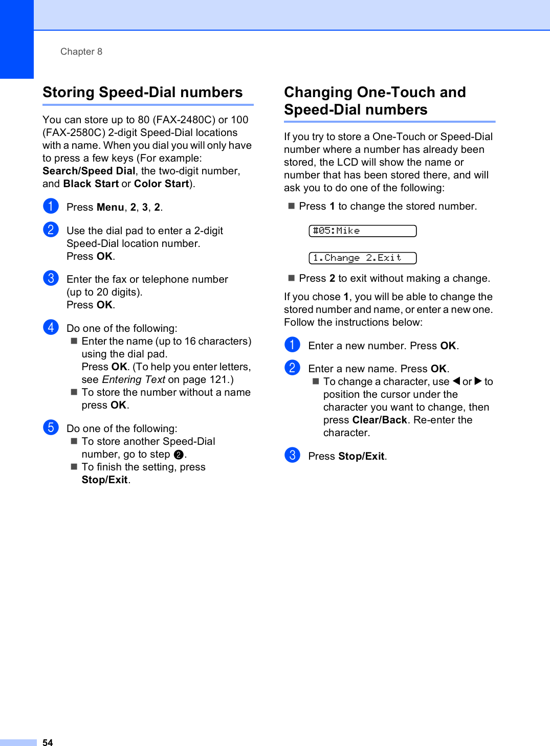 Chapter 854Storing Speed-Dial numbers 8You can store up to 80 (FAX-2480C) or 100 (FAX-2580C) 2-digit Speed-Dial locations with a name. When you dial you will only have to press a few keys (For example: Search/Speed Dial, the two-digit number, and Black Start or Color Start).aPress Menu, 2, 3, 2.bUse the dial pad to enter a 2-digit Speed-Dial location number.Press OK.cEnter the fax or telephone number (up to 20 digits).Press OK.dDo one of the following:Enter the name (up to 16 characters) using the dial pad.Press OK. (To help you enter letters, see Entering Text on page 121.)To store the number without a name press OK.eDo one of the following:To store another Speed-Dial number, go to step b.To finish the setting, press Stop/Exit.Changing One-Touch and Speed-Dial numbers 8If you try to store a One-Touch or Speed-Dial number where a number has already been stored, the LCD will show the name or number that has been stored there, and will ask you to do one of the following: Press 1 to change the stored number. #05:Mike 1.Change 2.ExitPress 2 to exit without making a change.If you chose 1, you will be able to change the stored number and name, or enter a new one. Follow the instructions below:aEnter a new number. Press OK.bEnter a new name. Press OK.To change a character, use d or c to position the cursor under the character you want to change, then press Clear/Back. Re-enter the character.cPress Stop/Exit.