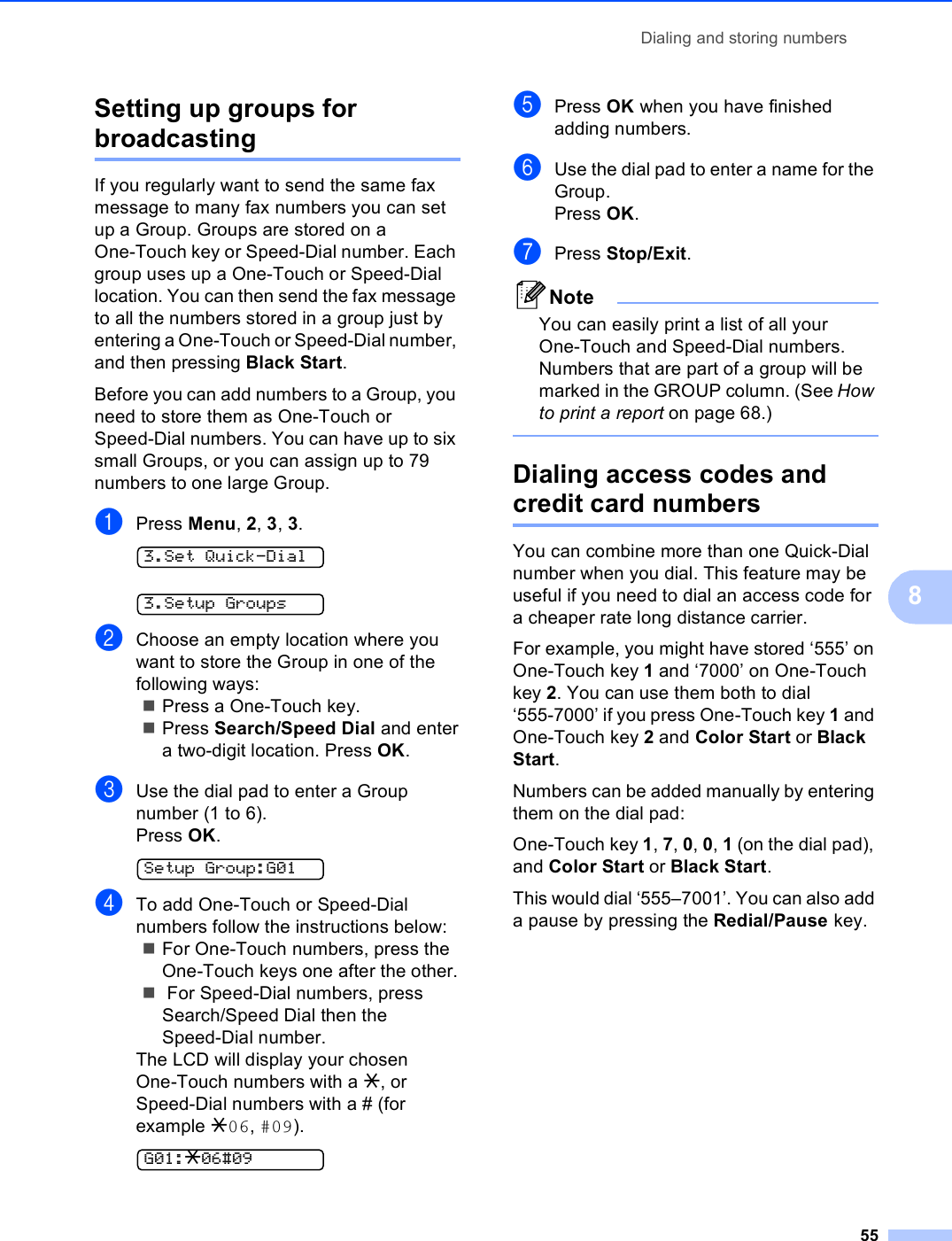 Dialing and storing numbers558Setting up groups for broadcasting 8If you regularly want to send the same fax message to many fax numbers you can set up a Group. Groups are stored on a One-Touch key or Speed-Dial number. Each group uses up a One-Touch or Speed-Dial location. You can then send the fax message to all the numbers stored in a group just by entering a One-Touch or Speed-Dial number, and then pressing Black Start.Before you can add numbers to a Group, you need to store them as One-Touch or Speed-Dial numbers. You can have up to six small Groups, or you can assign up to 79 numbers to one large Group.aPress Menu, 2, 3, 3. 3.Set Quick-Dial 3.Setup GroupsbChoose an empty location where you want to store the Group in one of the following ways:Press a One-Touch key.Press Search/Speed Dial and entera two-digit location. Press OK.cUse the dial pad to enter a Group number (1 to 6).Press OK. Setup Group:G01dTo add One-Touch or Speed-Dial numbers follow the instructions below:For One-Touch numbers, press the One-Touch keys one after the other. For Speed-Dial numbers, press Search/Speed Dial then the Speed-Dial number.The LCD will display your chosen One-Touch numbers with a l, or Speed-Dial numbers with a # (for example l06, #09). G01:l06#09ePress OK when you have finished adding numbers.fUse the dial pad to enter a name for the Group.Press OK.gPress Stop/Exit.NoteYou can easily print a list of all your One-Touch and Speed-Dial numbers. Numbers that are part of a group will be marked in the GROUP column. (See How to print a report on page 68.) Dialing access codes and credit card numbers 8You can combine more than one Quick-Dial number when you dial. This feature may be useful if you need to dial an access code for a cheaper rate long distance carrier.For example, you might have stored ‘555’ on One-Touch key 1 and ‘7000’ on One-Touch key 2. You can use them both to dial ‘555-7000’ if you press One-Touch key 1 and One-Touch key 2 and Color Start or Black Start.Numbers can be added manually by entering them on the dial pad:One-Touch key 1, 7, 0, 0, 1 (on the dial pad), and Color Start or Black Start.This would dial ‘555–7001’. You can also add a pause by pressing the Redial/Pause key.