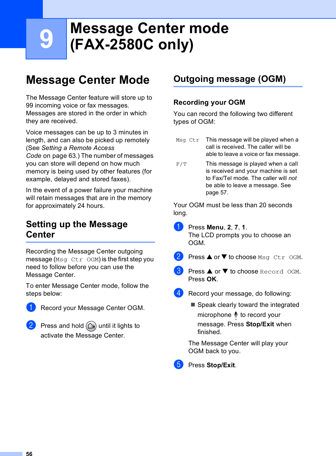 569Message Center Mode 9The Message Center feature will store up to 99 incoming voice or fax messages. Messages are stored in the order in which they are received.Voice messages can be up to 3 minutes in length, and can also be picked up remotely (See Setting a Remote Access Code on page 63.) The number of messages you can store will depend on how much memory is being used by other features (for example, delayed and stored faxes).In the event of a power failure your machine will retain messages that are in the memory for approximately 24 hours. Setting up the Message Center 9Recording the Message Center outgoing message (Msg Ctr OGM) is the first step you need to follow before you can use the Message Center. To enter Message Center mode, follow the steps below: aRecord your Message Center OGM.bPress and hold   until it lights to activate the Message Center.Outgoing message (OGM) 9Recording your OGM 9You can record the following two different types of OGM:Your OGM must be less than 20 seconds long.aPress Menu, 2, 7, 1.The LCD prompts you to choose an OGM.bPress a or b to choose Msg Ctr OGM.cPress a or b to choose Record OGM. Press OK.dRecord your message, do following:Speak clearly toward the integrated microphone   to record your message. Press Stop/Exit when finished. The Message Center will play your OGM back to you. ePress Stop/Exit.Message Center mode (FAX-2580C only) 9Msg CtrThis message will be played when a call is received. The caller will be able to leave a voice or fax message.F/T This message is played when a call is received and your machine is set to Fax/Tel mode. The caller will not be able to leave a message. See page 57.