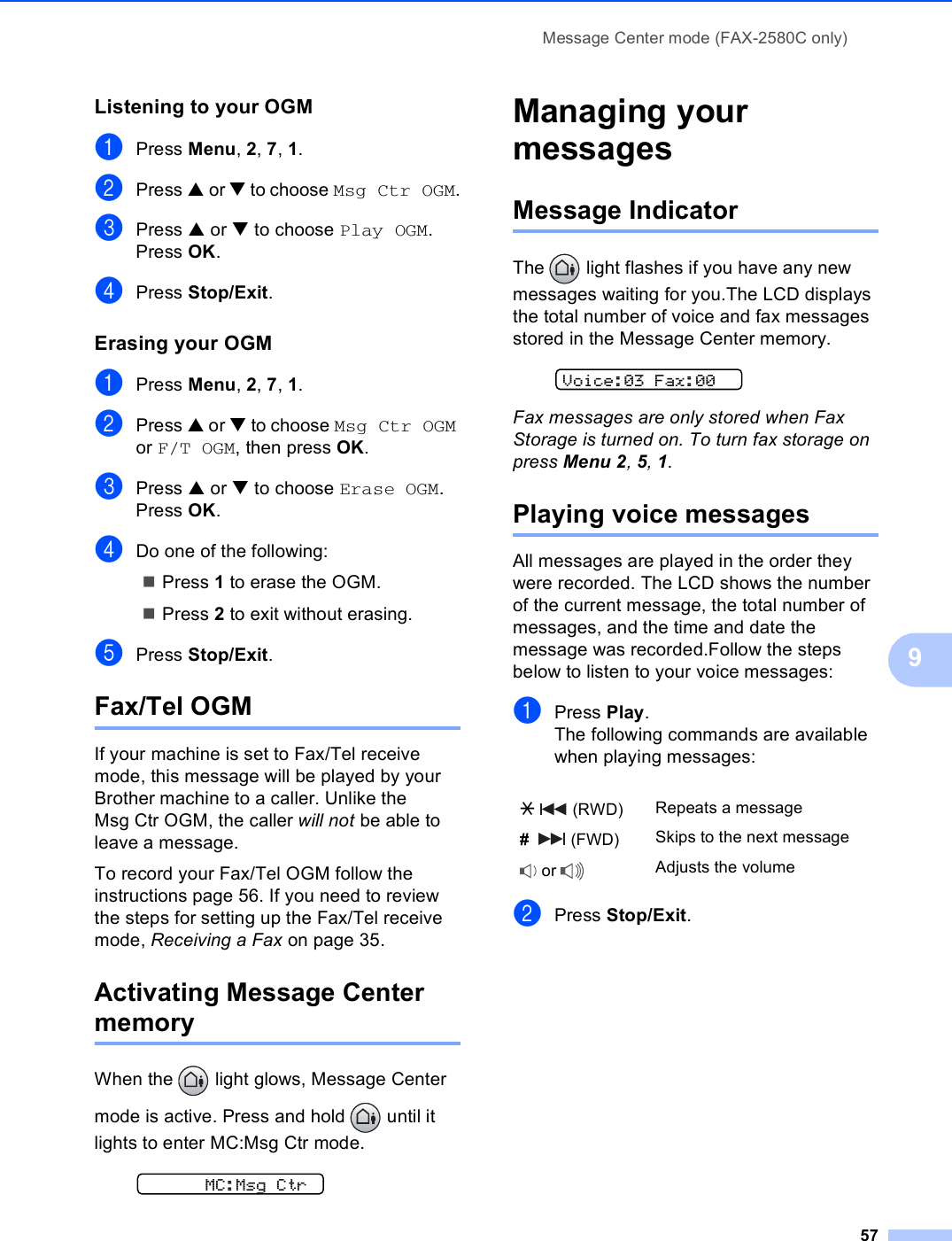 Message Center mode (FAX-2580C only)579Listening to your OGM 9aPress Menu, 2, 7, 1.bPress a or b to choose Msg Ctr OGM.cPress a or b to choose Play OGM. Press OK.dPress Stop/Exit. Erasing your OGM 9aPress Menu, 2, 7, 1.bPress a or b to choose Msg Ctr OGM or F/T OGM, then press OK.cPress a or b to choose Erase OGM. Press OK.dDo one of the following:Press 1 to erase the OGM.Press 2 to exit without erasing.ePress Stop/Exit. Fax/Tel OGM 9If your machine is set to Fax/Tel receive mode, this message will be played by your Brother machine to a caller. Unlike the Msg Ctr OGM, the caller will not be able to leave a message.To record your Fax/Tel OGM follow the instructions page 56. If you need to review the steps for setting up the Fax/Tel receive mode, Receiving a Fax on page 35.Activating Message Center memory 9When the   light glows, Message Center mode is active. Press and hold   until it lights to enter MC:Msg Ctr mode.  MC:Msg CtrManaging your messages  9Message Indicator 9The   light flashes if you have any new messages waiting for you.The LCD displays the total number of voice and fax messages stored in the Message Center memory.  Voice:03 Fax:00Fax messages are only stored when Fax Storage is turned on. To turn fax storage on press Menu 2, 5, 1.Playing voice messages 9All messages are played in the order they were recorded. The LCD shows the number of the current message, the total number of messages, and the time and date the message was recorded.Follow the steps below to listen to your voice messages:aPress Play.The following commands are available when playing messages:bPress Stop/Exit.l  (RWD) Repeats a message#    (FWD) Skips to the next message or  Adjusts the volume